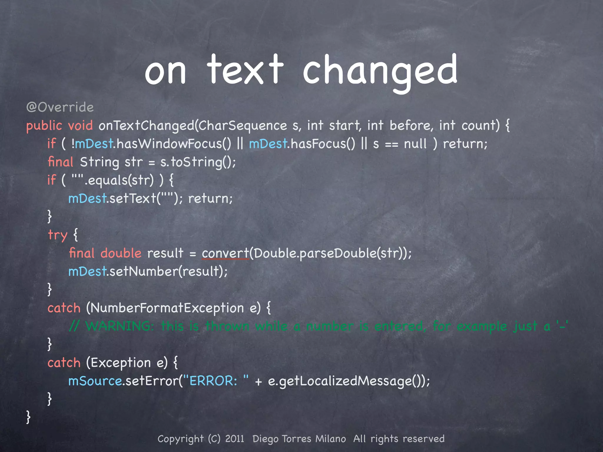 on text changed @Override public void onTextChanged(CharSequence s, int start, int before, int count) { ! if ( !mDest.hasWindowFocus() || mDest.hasFocus() || s == null ) return; ! ﬁnal String str = s.toString(); ! if ( "".equals(str) ) { ! ! mDest.setText(""); return; ! } ! try { ! ! ﬁnal double result = convert(Double.parseDouble(str)); ! ! mDest.setNumber(result); ! } ! catch (NumberFormatException e) { ! ! / WARNING: this is thrown while a number is entered, for example just a '-' / ! } ! catch (Exception e) { ! ! mSource.setError("ERROR: " + e.getLocalizedMessage()); ! } } Copyright (C) 2011 Diego Torres Milano All rights reserved 