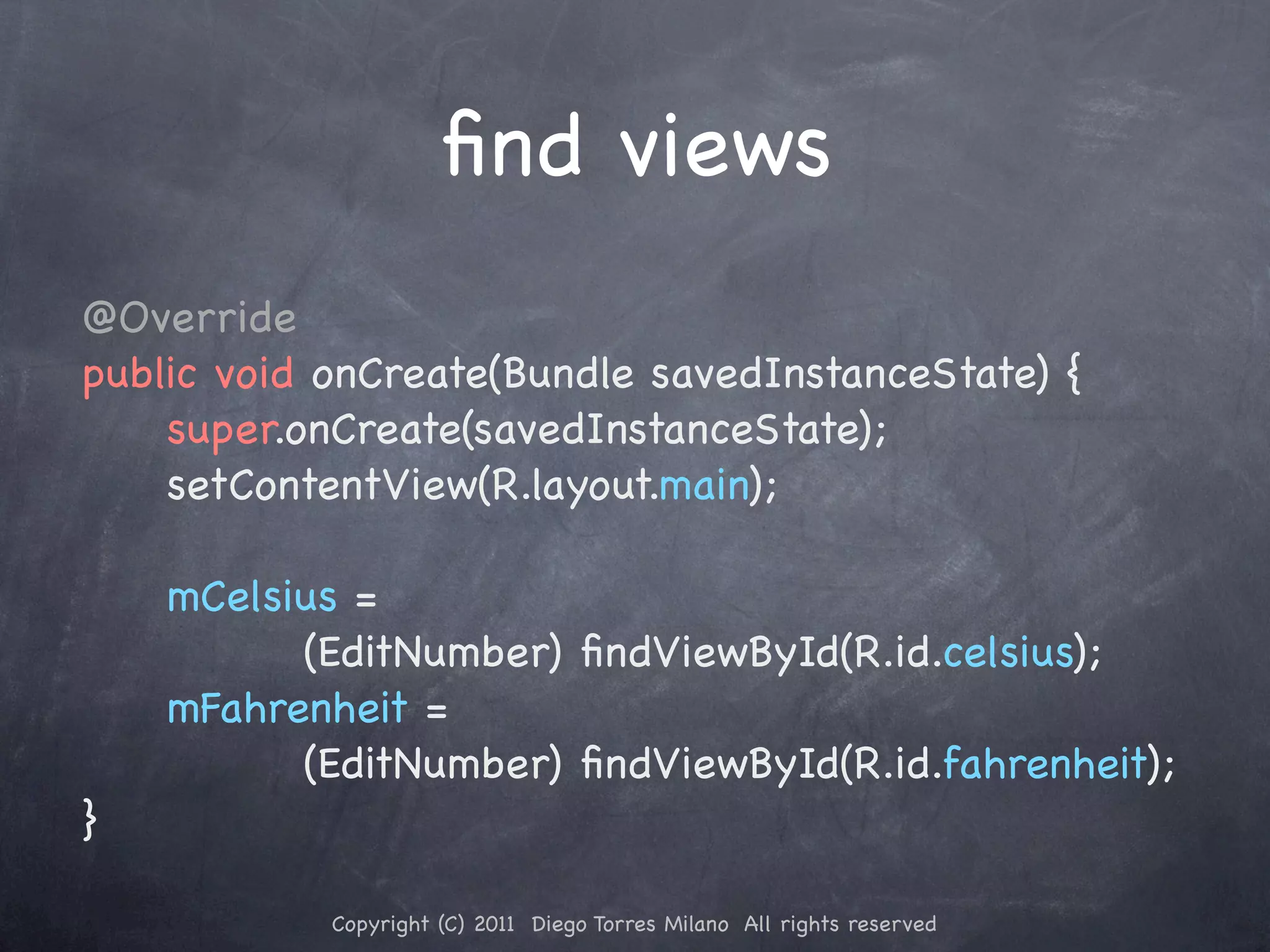 ﬁnd views @Override public void onCreate(Bundle savedInstanceState) { super.onCreate(savedInstanceState); setContentView(R.layout.main); mCelsius = (EditNumber) ﬁndViewById(R.id.celsius); mFahrenheit = (EditNumber) ﬁndViewById(R.id.fahrenheit); } Copyright (C) 2011 Diego Torres Milano All rights reserved 