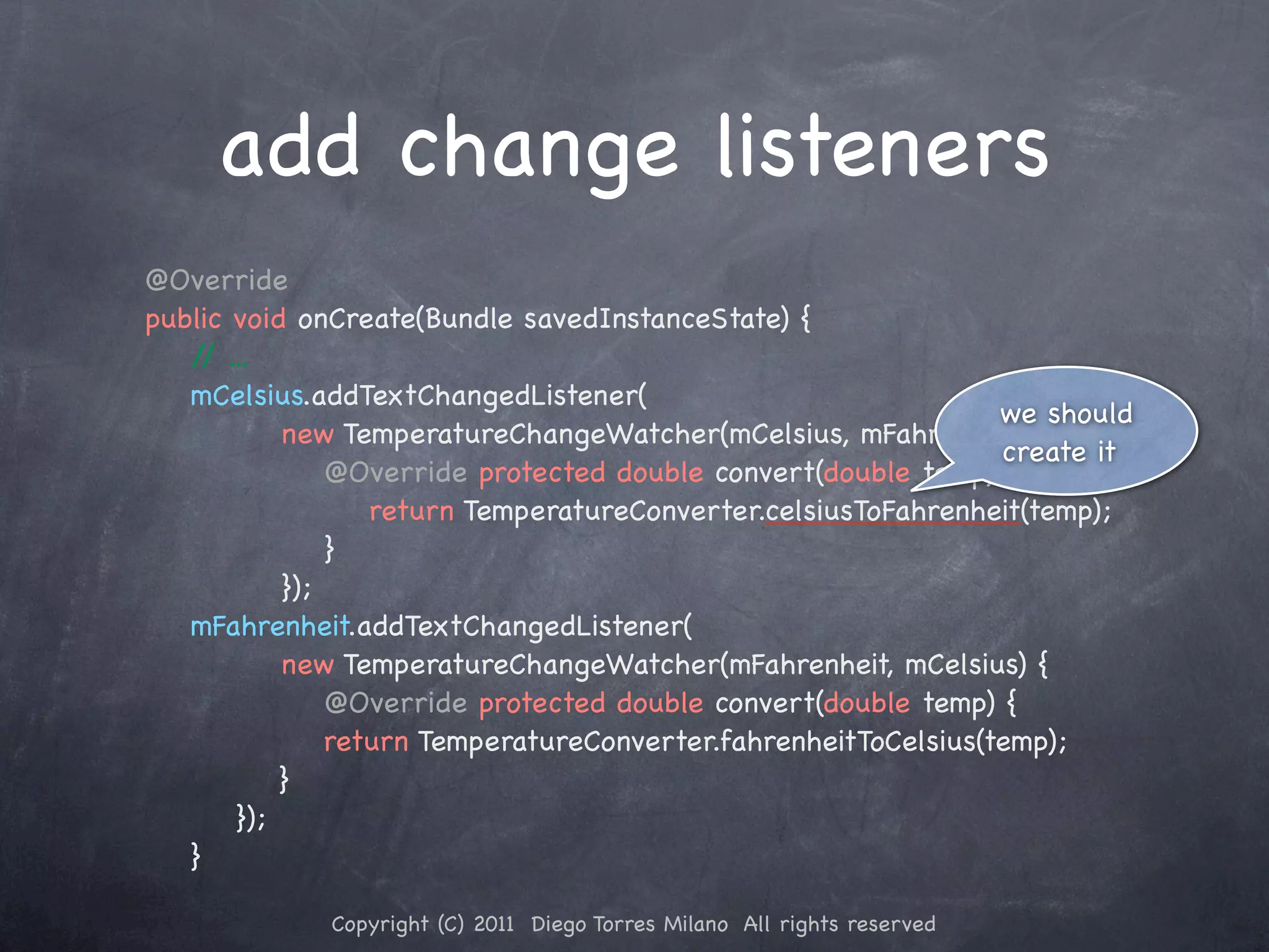 add change listeners @Override public void onCreate(Bundle savedInstanceState) { / ... / mCelsius.addTextChangedListener( we should new TemperatureChangeWatcher(mCelsius, mFahrenheit) { create it ! ! ! @Override protected double convert(double temp) { ! ! ! ! return TemperatureConverter.celsiusToFahrenheit(temp); ! ! ! }! }); mFahrenheit.addTextChangedListener( new TemperatureChangeWatcher(mFahrenheit, mCelsius) { ! ! ! @Override protected double convert(double temp) { ! ! ! ! return TemperatureConverter.fahrenheitToCelsius(temp); ! ! ! } }); } Copyright (C) 2011 Diego Torres Milano All rights reserved 