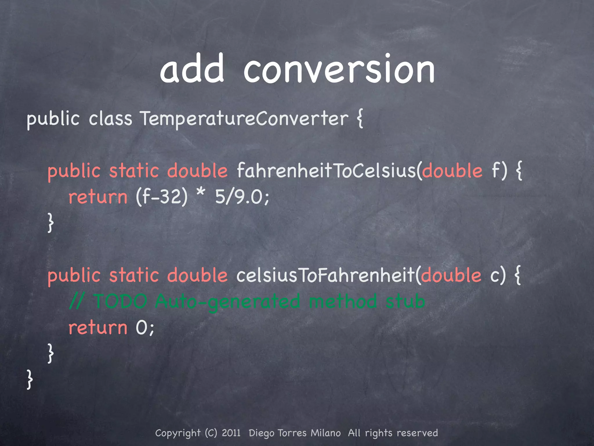 add conversion public class TemperatureConverter { ! public static double fahrenheitToCelsius(double f) { ! ! return (f-32) * 5/9.0; ! } ! public static double celsiusToFahrenheit(double c) { ! ! / TODO Auto-generated method stub / ! ! return 0; ! } } Copyright (C) 2011 Diego Torres Milano All rights reserved 