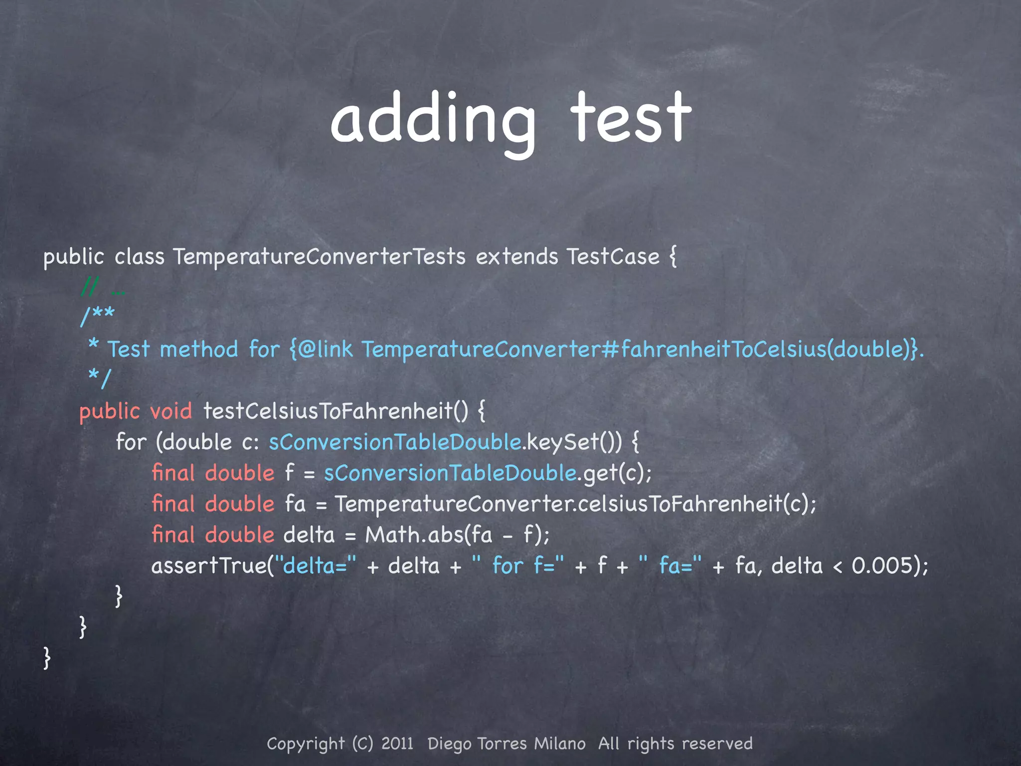 adding test public class TemperatureConverterTests extends TestCase { / ... / ! /** ! * Test method for {@link TemperatureConverter#fahrenheitToCelsius(double)}. ! */ ! public void testCelsiusToFahrenheit() { ! ! for (double c: sConversionTableDouble.keySet()) { ! ! ! ﬁnal double f = sConversionTableDouble.get(c); ! ! ! ﬁnal double fa = TemperatureConverter.celsiusToFahrenheit(c); ! ! ! ﬁnal double delta = Math.abs(fa - f); ! ! ! assertTrue("delta=" + delta + " for f=" + f + " fa=" + fa, delta < 0.005); ! ! } ! } } Copyright (C) 2011 Diego Torres Milano All rights reserved 