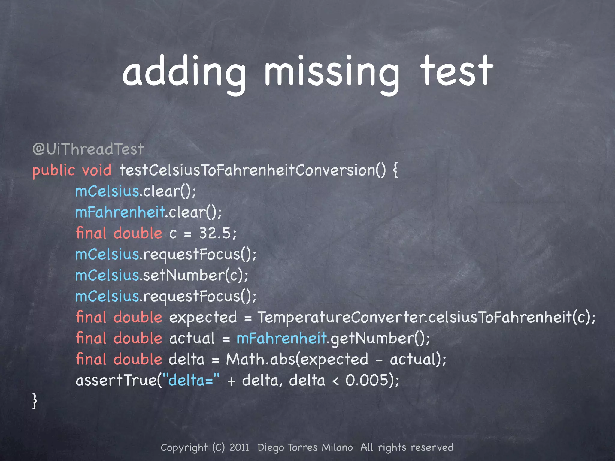 adding missing test @UiThreadTest public void testCelsiusToFahrenheitConversion() { ! mCelsius.clear(); ! ! mFahrenheit.clear(); ! ! ﬁnal double c = 32.5; ! ! mCelsius.requestFocus(); ! ! mCelsius.setNumber(c); ! ! mCelsius.requestFocus(); ! ! ﬁnal double expected = TemperatureConverter.celsiusToFahrenheit(c); ! ! ﬁnal double actual = mFahrenheit.getNumber(); ! ! ﬁnal double delta = Math.abs(expected - actual); ! ! assertTrue("delta=" + delta, delta < 0.005); } Copyright (C) 2011 Diego Torres Milano All rights reserved 