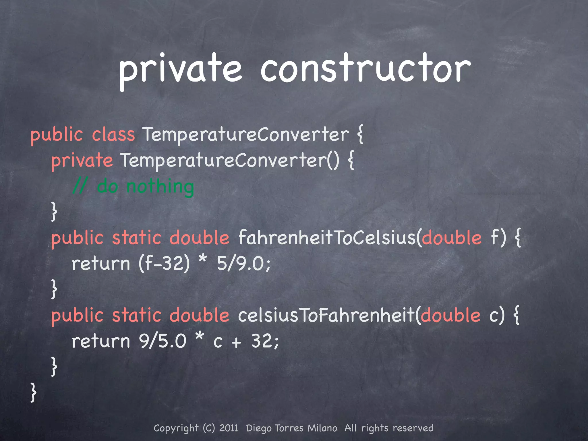 private constructor public class TemperatureConverter { ! private TemperatureConverter() { ! ! / do nothing / ! } ! public static double fahrenheitToCelsius(double f) { ! ! return (f-32) * 5/9.0; ! } ! public static double celsiusToFahrenheit(double c) { ! ! return 9/5.0 * c + 32; ! } } Copyright (C) 2011 Diego Torres Milano All rights reserved 