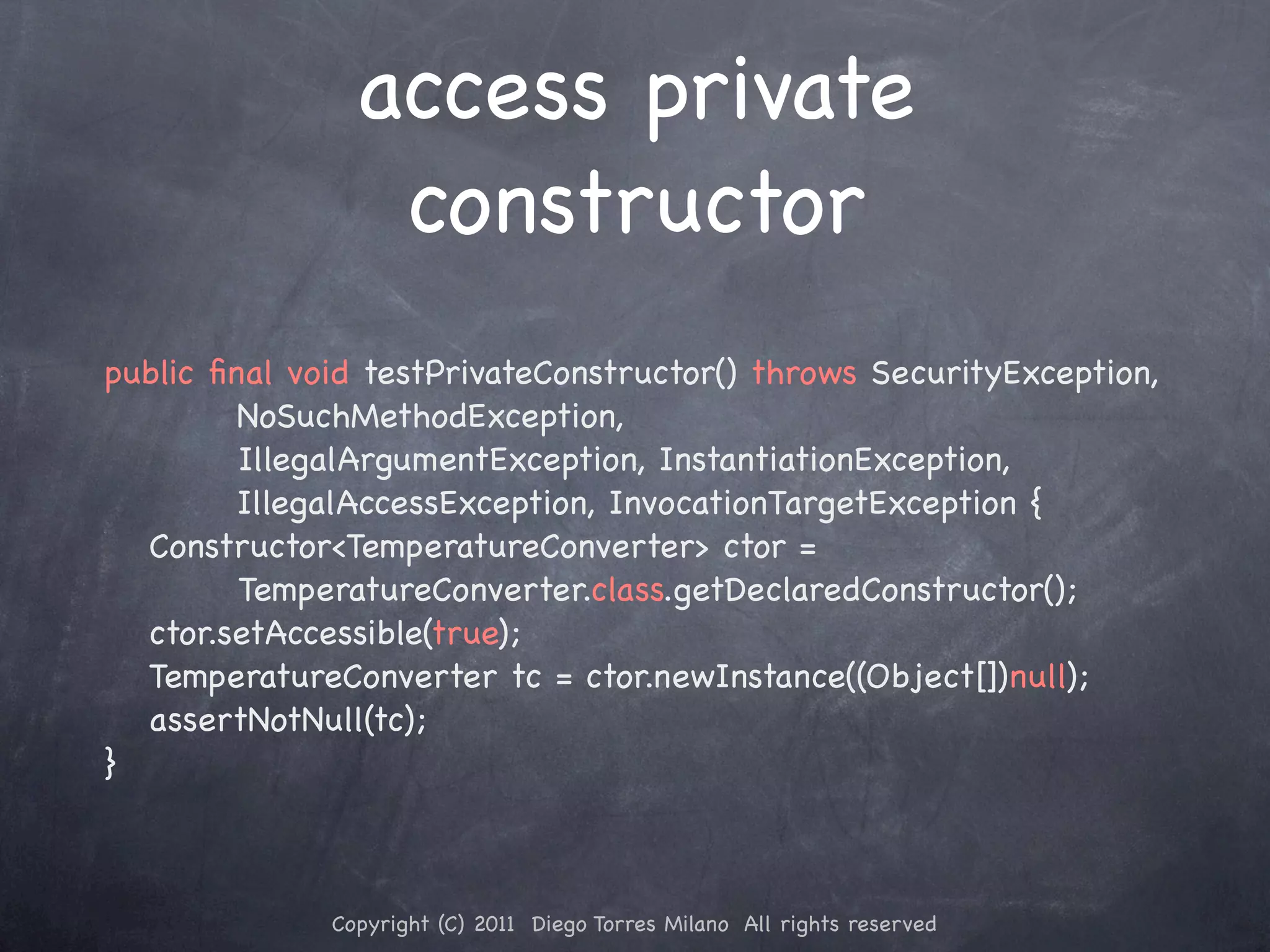 access private constructor public ﬁnal void testPrivateConstructor() throws SecurityException, NoSuchMethodException, ! ! ! IllegalArgumentException, InstantiationException, IllegalAccessException, InvocationTargetException { ! Constructor<TemperatureConverter> ctor = ! ! ! TemperatureConverter.class.getDeclaredConstructor(); ! ctor.setAccessible(true); ! TemperatureConverter tc = ctor.newInstance((Object[])null); ! assertNotNull(tc); } Copyright (C) 2011 Diego Torres Milano All rights reserved 