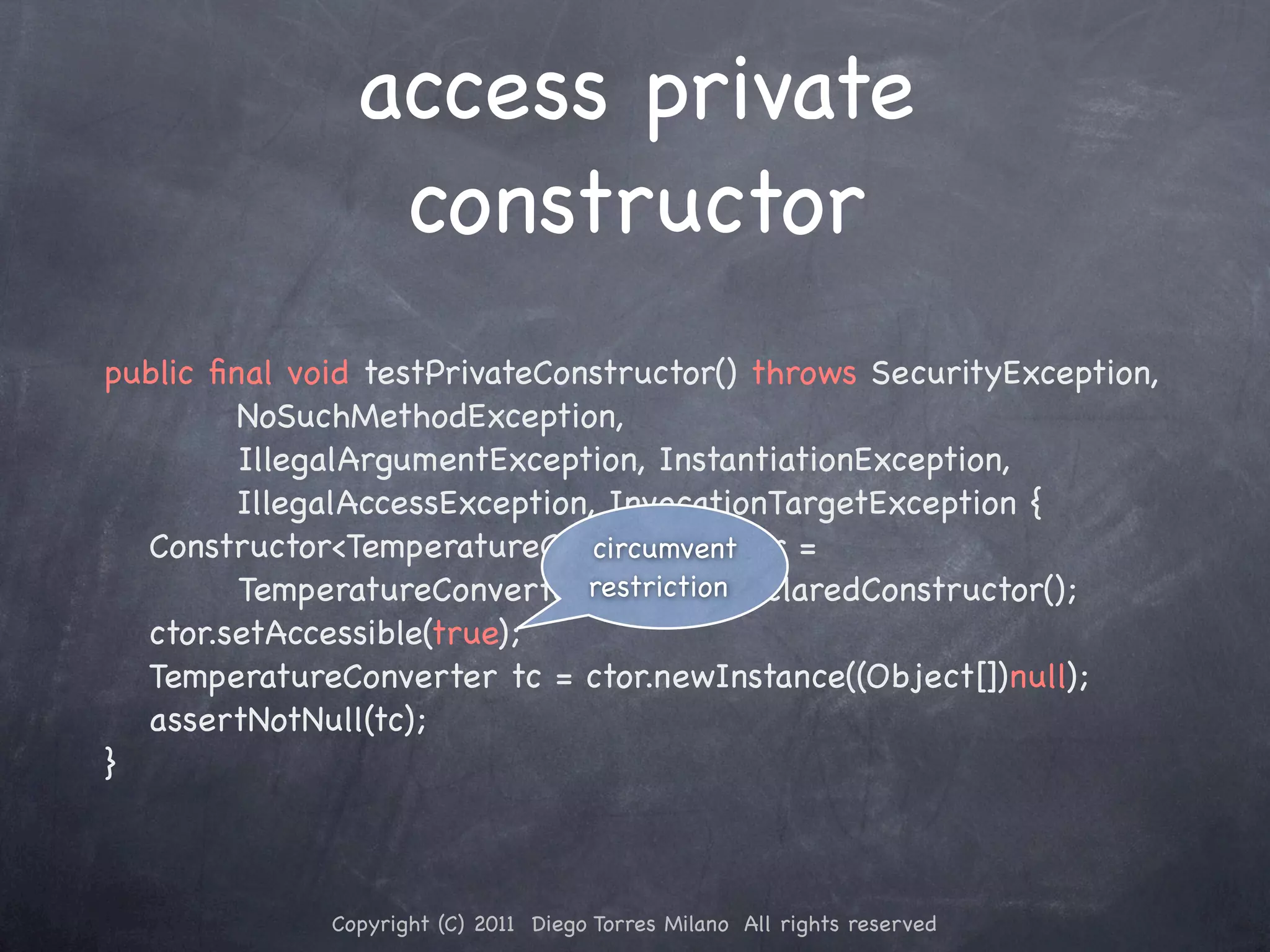 access private constructor public ﬁnal void testPrivateConstructor() throws SecurityException, NoSuchMethodException, ! ! ! IllegalArgumentException, InstantiationException, IllegalAccessException, InvocationTargetException { ! Constructor<TemperatureConverter> ctor = circumvent ! ! ! TemperatureConverter.class.getDeclaredConstructor(); restriction ! ctor.setAccessible(true); ! TemperatureConverter tc = ctor.newInstance((Object[])null); ! assertNotNull(tc); } Copyright (C) 2011 Diego Torres Milano All rights reserved 