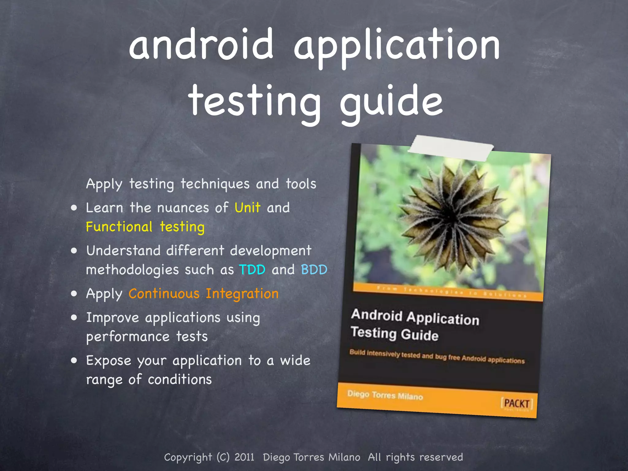 android application testing guide Apply testing techniques and tools • Learn the nuances of Unit and Functional testing • Understand different development methodologies such as TDD and BDD • Apply Continuous Integration • Improve applications using performance tests • Expose your application to a wide range of conditions Copyright (C) 2011 Diego Torres Milano All rights reserved 