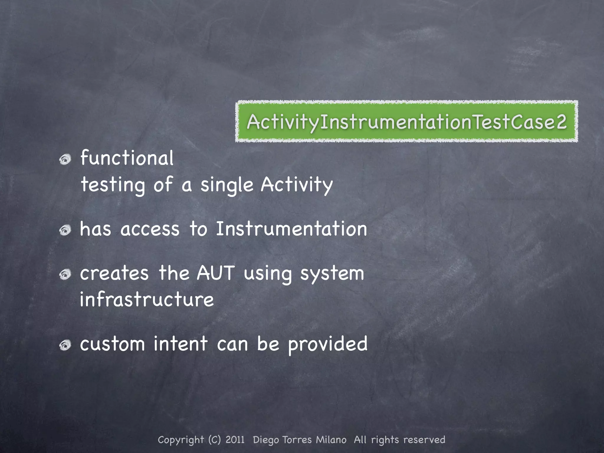 ActivityInstrumentationTestCase2 functional testing of a single Activity has access to Instrumentation creates the AUT using system infrastructure custom intent can be provided Copyright (C) 2011 Diego Torres Milano All rights reserved 