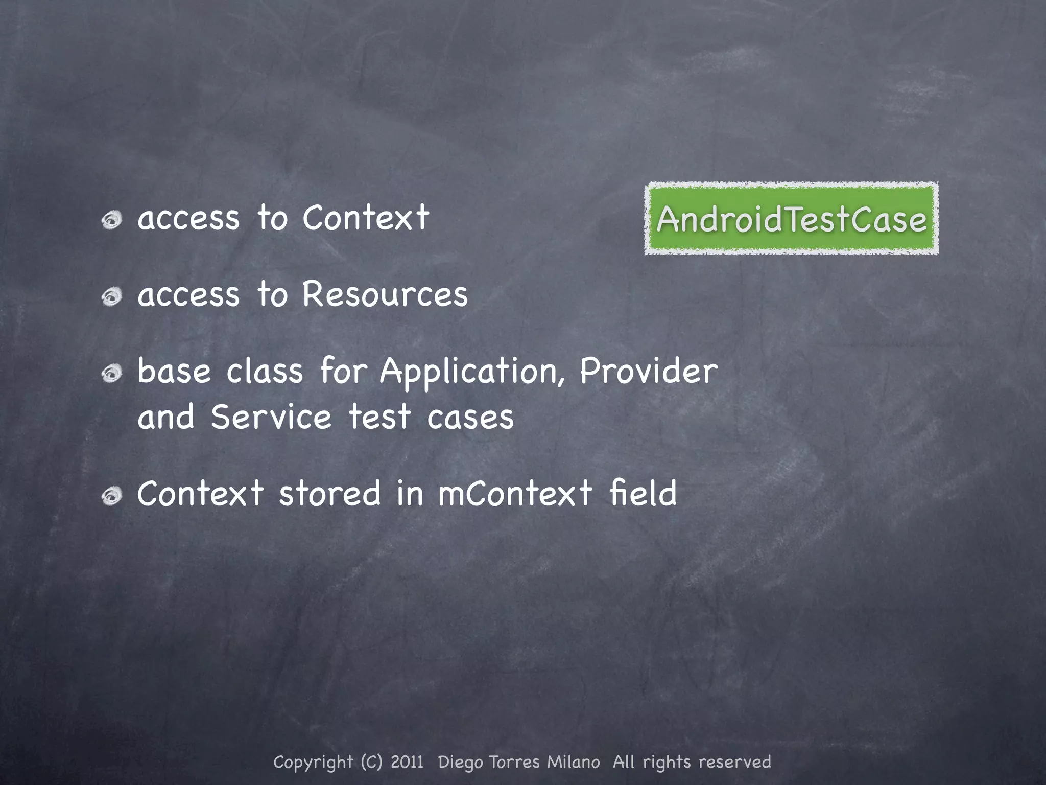 access to Context AndroidTestCase access to Resources base class for Application, Provider and Service test cases Context stored in mContext ﬁeld Copyright (C) 2011 Diego Torres Milano All rights reserved 