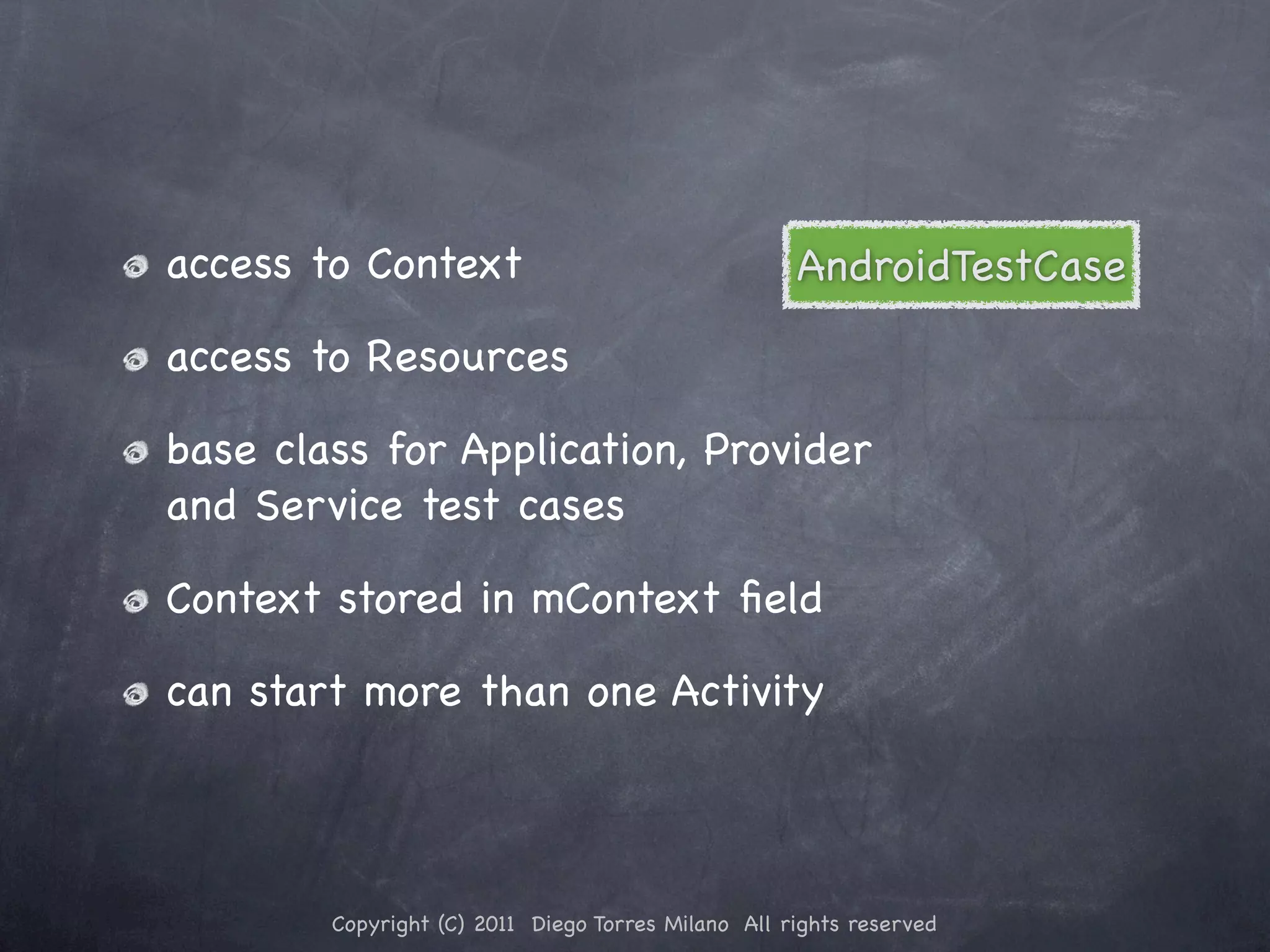 access to Context AndroidTestCase access to Resources base class for Application, Provider and Service test cases Context stored in mContext ﬁeld can start more than one Activity Copyright (C) 2011 Diego Torres Milano All rights reserved 