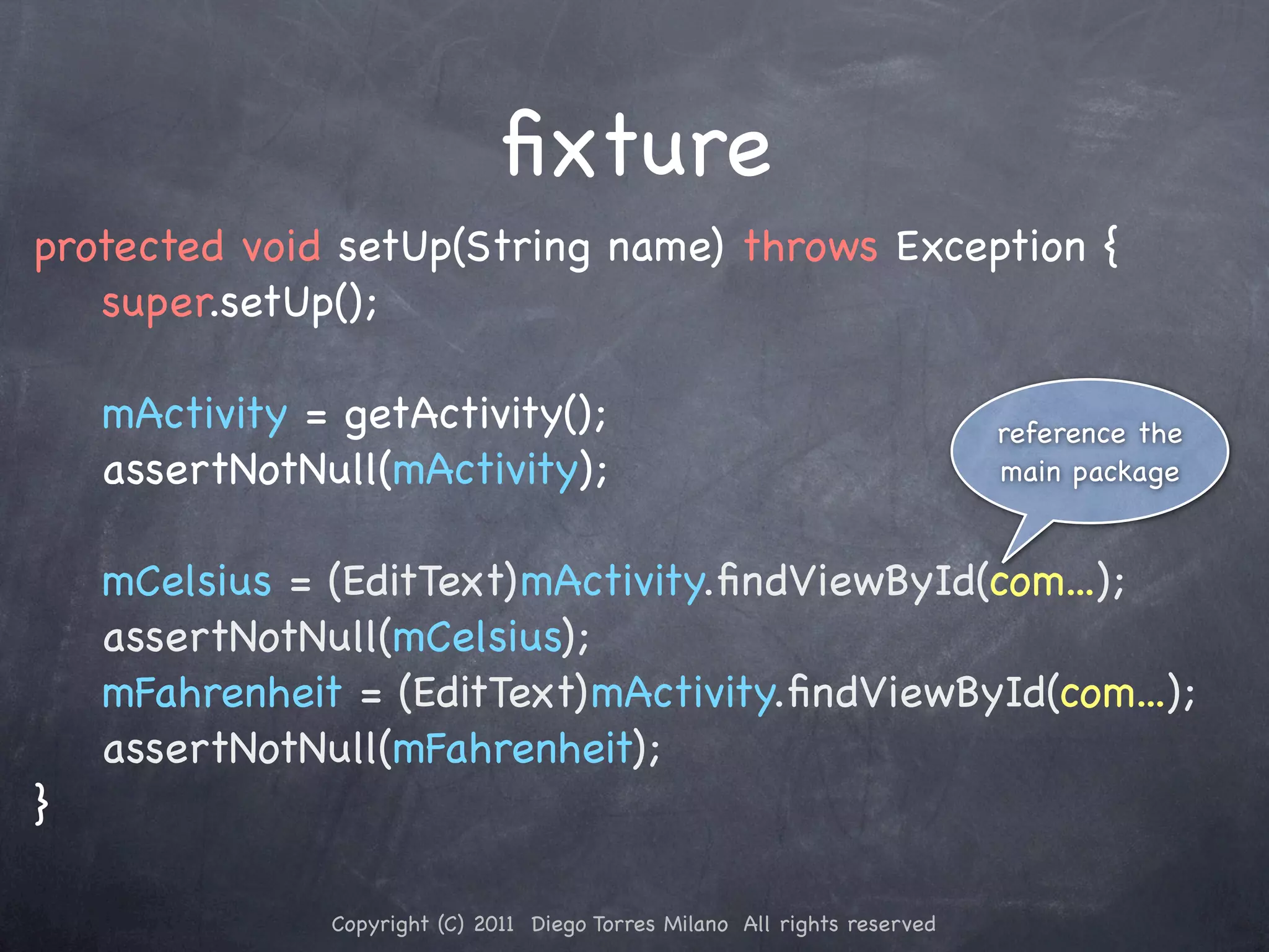 ﬁxture protected void setUp(String name) throws Exception { super.setUp(); mActivity = getActivity(); reference the assertNotNull(mActivity); main package mCelsius = (EditText)mActivity.ﬁndViewById(com...); assertNotNull(mCelsius); mFahrenheit = (EditText)mActivity.ﬁndViewById(com...); assertNotNull(mFahrenheit); } Copyright (C) 2011 Diego Torres Milano All rights reserved 