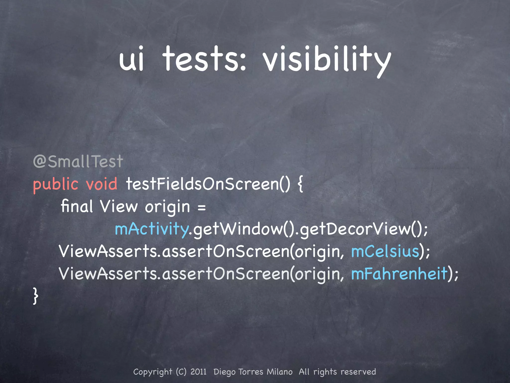 ui tests: visibility @SmallTest public void testFieldsOnScreen() { ﬁnal View origin = mActivity.getWindow().getDecorView(); ViewAsserts.assertOnScreen(origin, mCelsius); ViewAsserts.assertOnScreen(origin, mFahrenheit); } Copyright (C) 2011 Diego Torres Milano All rights reserved 