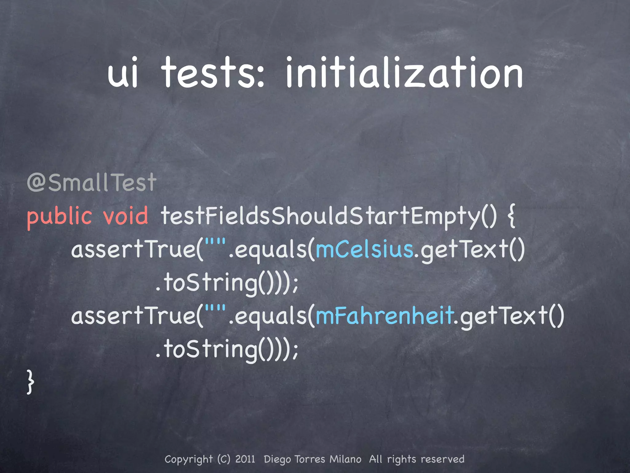 ui tests: initialization @SmallTest public void testFieldsShouldStartEmpty() { ! ! assertTrue("".equals(mCelsius.getText() .toString())); ! ! assertTrue("".equals(mFahrenheit.getText() .toString())); } Copyright (C) 2011 Diego Torres Milano All rights reserved 