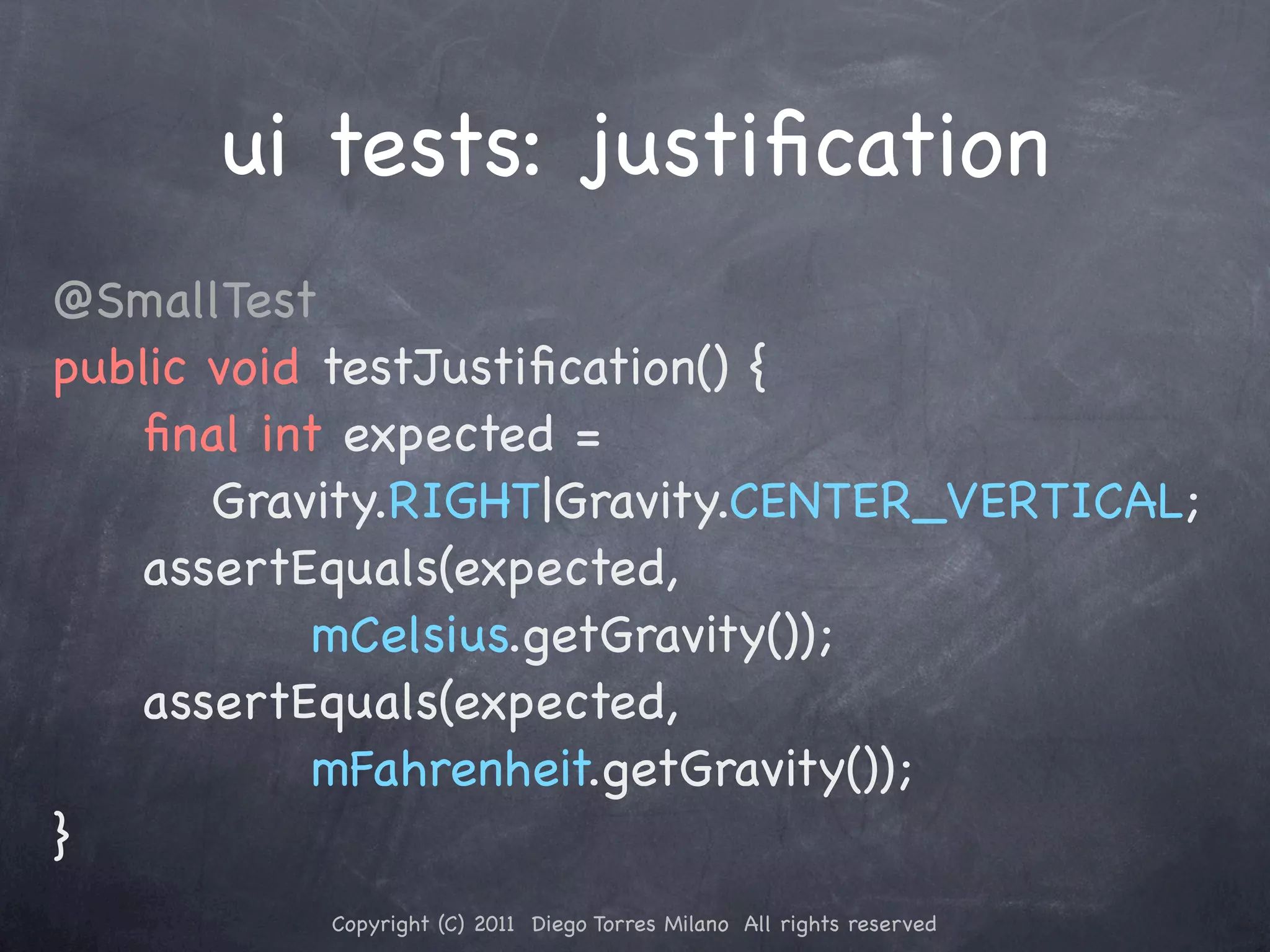 ui tests: justiﬁcation @SmallTest public void testJustiﬁcation() { ! ! ﬁnal int expected = Gravity.RIGHT|Gravity.CENTER_VERTICAL; ! ! assertEquals(expected, mCelsius.getGravity()); ! ! assertEquals(expected, mFahrenheit.getGravity()); } Copyright (C) 2011 Diego Torres Milano All rights reserved 
