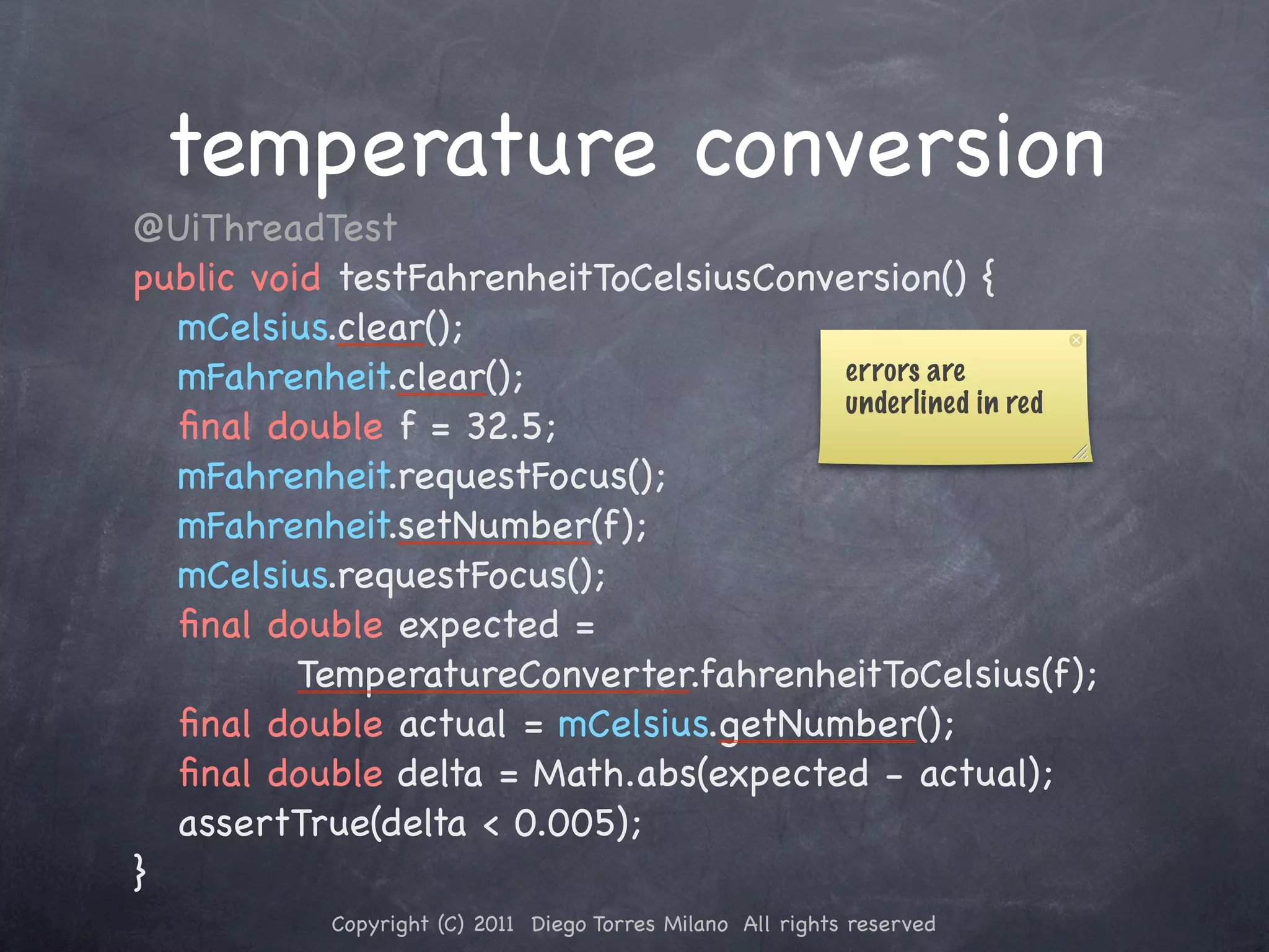 temperature conversion ! @UiThreadTest ! public void testFahrenheitToCelsiusConversion() { ! ! mCelsius.clear(); ! ! mFahrenheit.clear(); errors are underlined in red ! ! ﬁnal double f = 32.5; ! ! mFahrenheit.requestFocus(); ! ! mFahrenheit.setNumber(f); ! ! mCelsius.requestFocus(); ! ! ﬁnal double expected = TemperatureConverter.fahrenheitToCelsius(f); ! ! ﬁnal double actual = mCelsius.getNumber(); ! ! ﬁnal double delta = Math.abs(expected - actual); ! ! assertTrue(delta < 0.005); ! } Copyright (C) 2011 Diego Torres Milano All rights reserved 