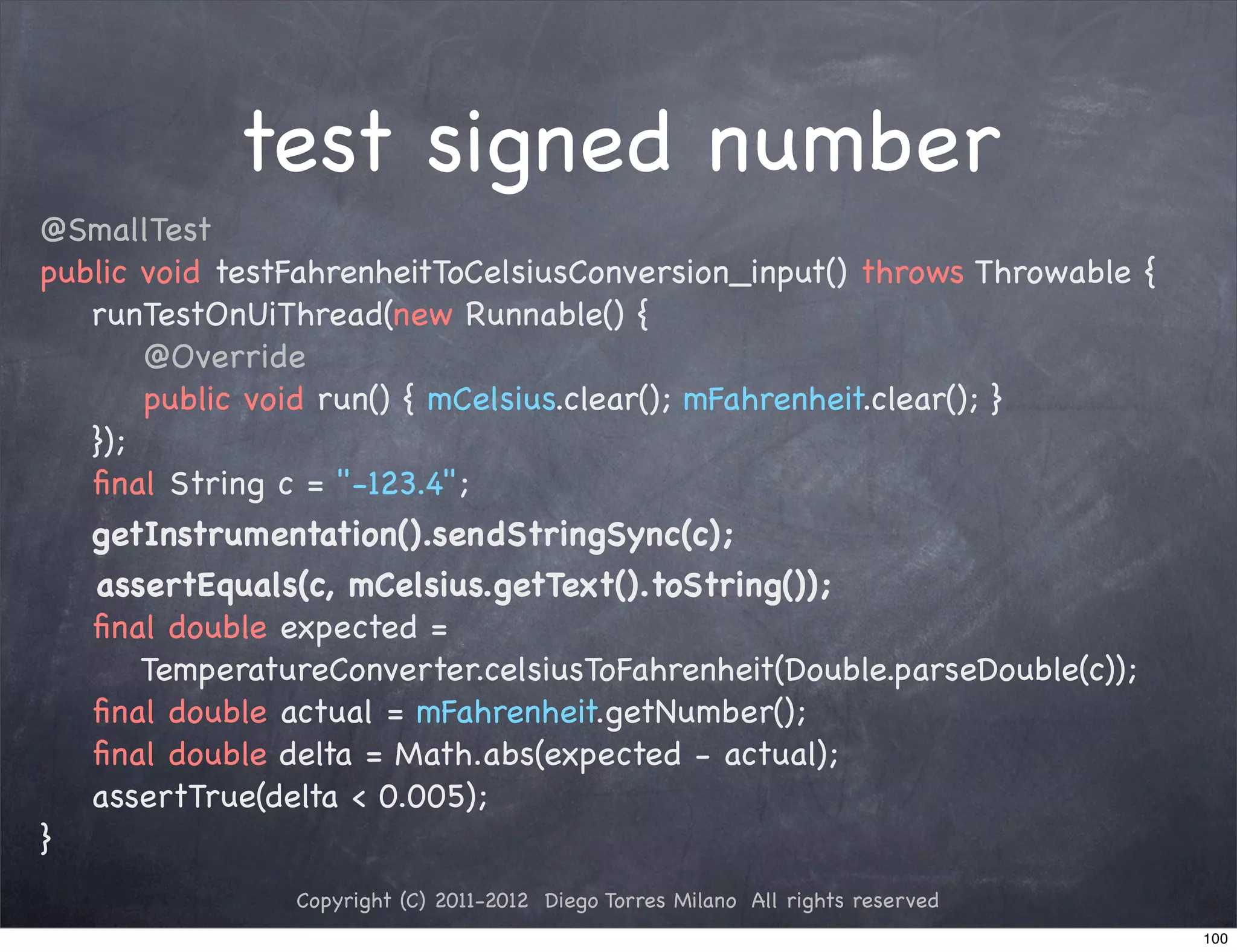 test signed number
@SmallTest
public void testFahrenheitToCelsiusConversion_input() throws Throwable {
   runTestOnUiThread(new Runnable() {
       @Override
       public void run() { mCelsius.clear(); mFahrenheit.clear(); }
   });
   ﬁnal String c = "-123.4";
   getInstrumentation().sendStringSync(c);
   assertEquals(c, mCelsius.getText().toString());
   ﬁnal double expected =
       TemperatureConverter.celsiusToFahrenheit(Double.parseDouble(c));
   ﬁnal double actual = mFahrenheit.getNumber();
   ﬁnal double delta = Math.abs(expected - actual);
   assertTrue(delta < 0.005);
}
                Copyright (C) 2011-2012 Diego Torres Milano All rights reserved
                                                                                  100
 