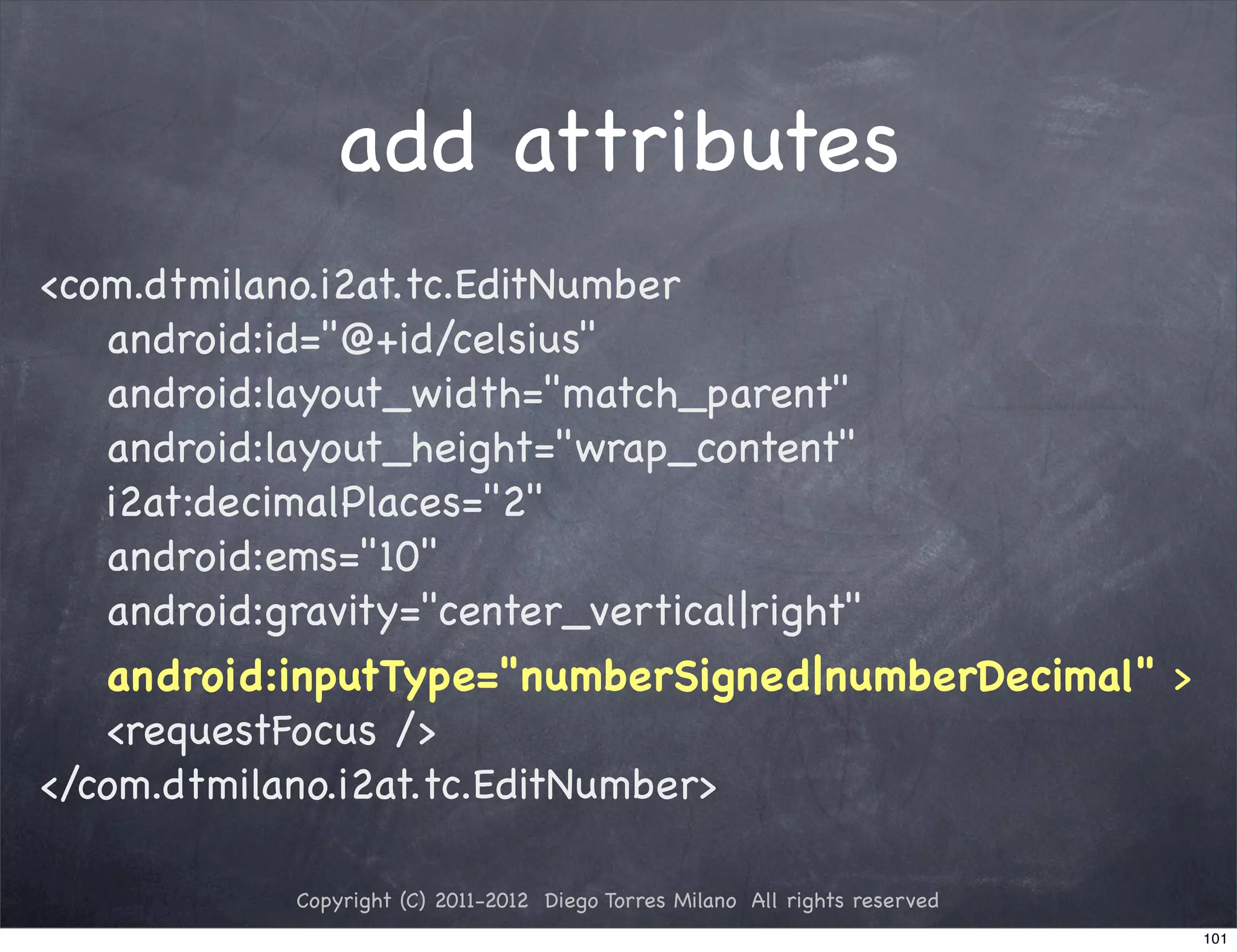 add attributes
<com.dtmilano.i2at.tc.EditNumber
   android:id="@+id/celsius"
   android:layout_width="match_parent"
   android:layout_height="wrap_content"
   i2at:decimalPlaces="2"
   android:ems="10"
   android:gravity="center_vertical|right"
   android:inputType="numberSigned|numberDecimal" >
   <requestFocus />
</com.dtmilano.i2at.tc.EditNumber>

           Copyright (C) 2011-2012 Diego Torres Milano All rights reserved
                                                                             101
 