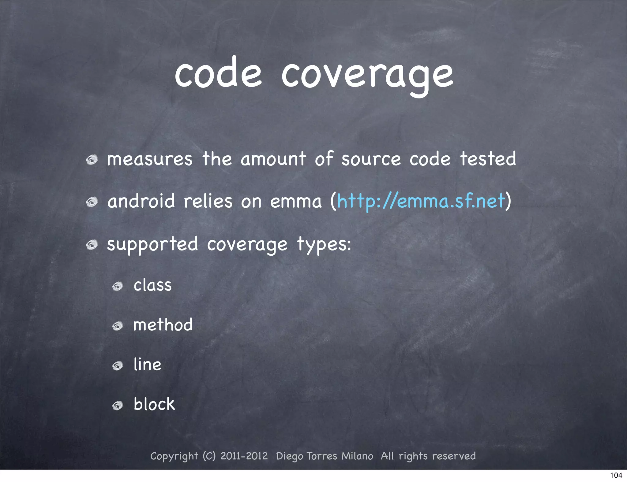 code coverage
measures the amount of source code tested

android relies on emma (http://emma.sf.net)

supported coverage types:
  class

  method

  line

  block

    Copyright (C) 2011-2012 Diego Torres Milano All rights reserved
                                                                      104
 