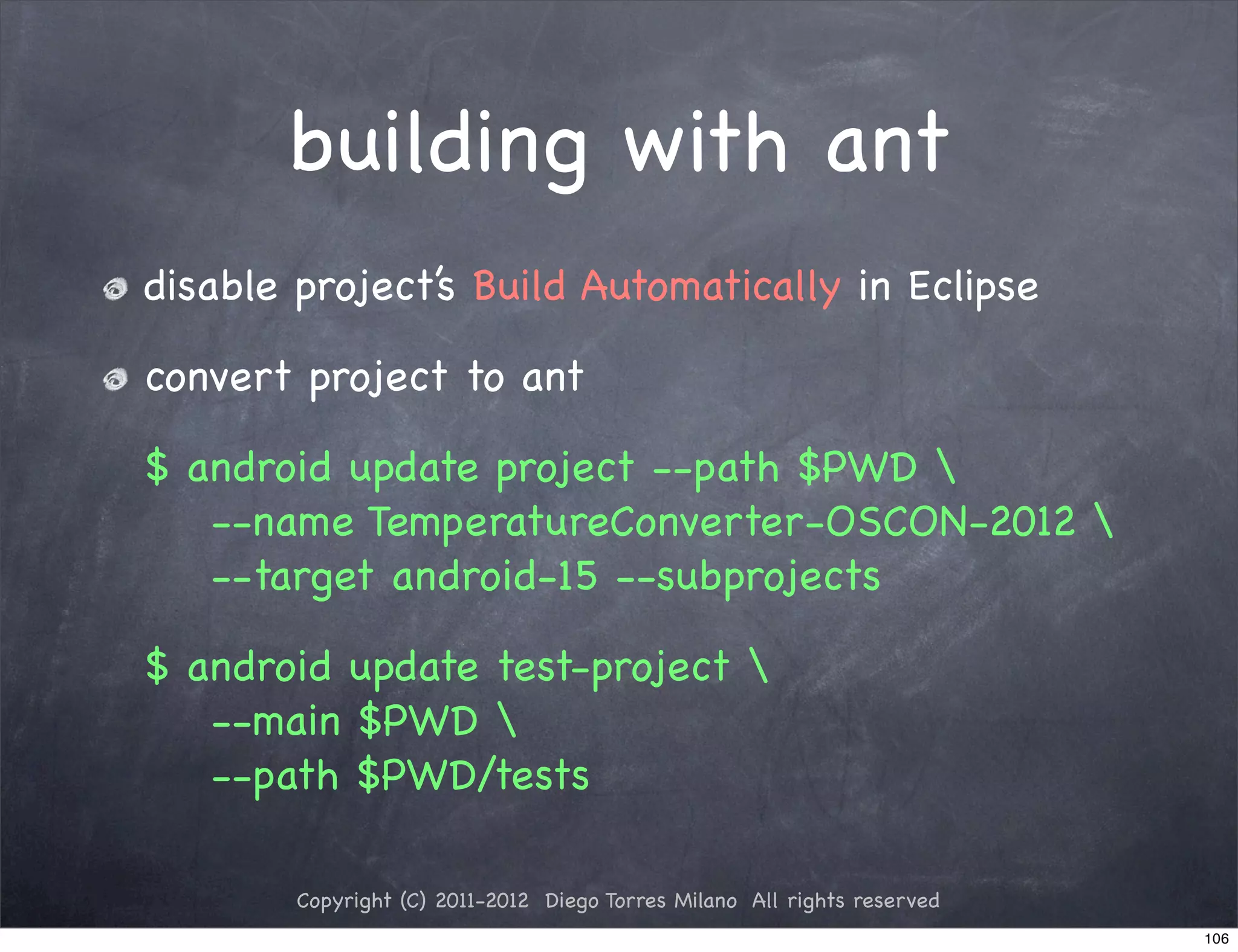 building with ant
disable project’s Build Automatically in Eclipse

convert project to ant

$ android update project --path $PWD 
   --name TemperatureConverter-OSCON-2012 
   --target android-15 --subprojects

$ android update test-project 
   --main $PWD 
   --path $PWD/tests

        Copyright (C) 2011-2012 Diego Torres Milano All rights reserved
                                                                          106
 