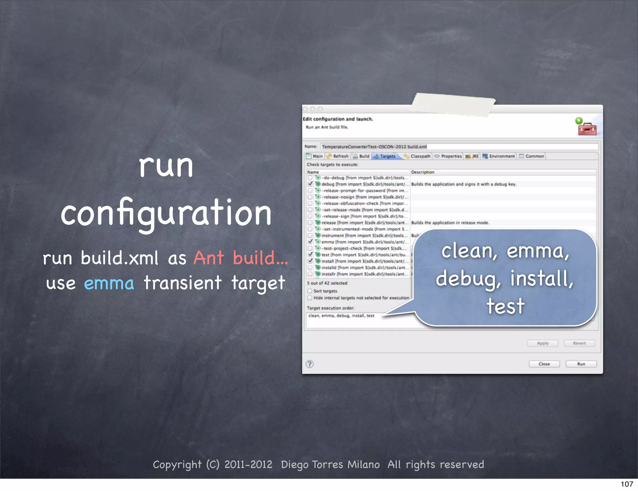 run
 conﬁguration
run build.xml as Ant build...                                    clean, emma,
use emma transient target                                        debug, install,
                                                                     test




            Copyright (C) 2011-2012 Diego Torres Milano All rights reserved
                                                                                   107
 