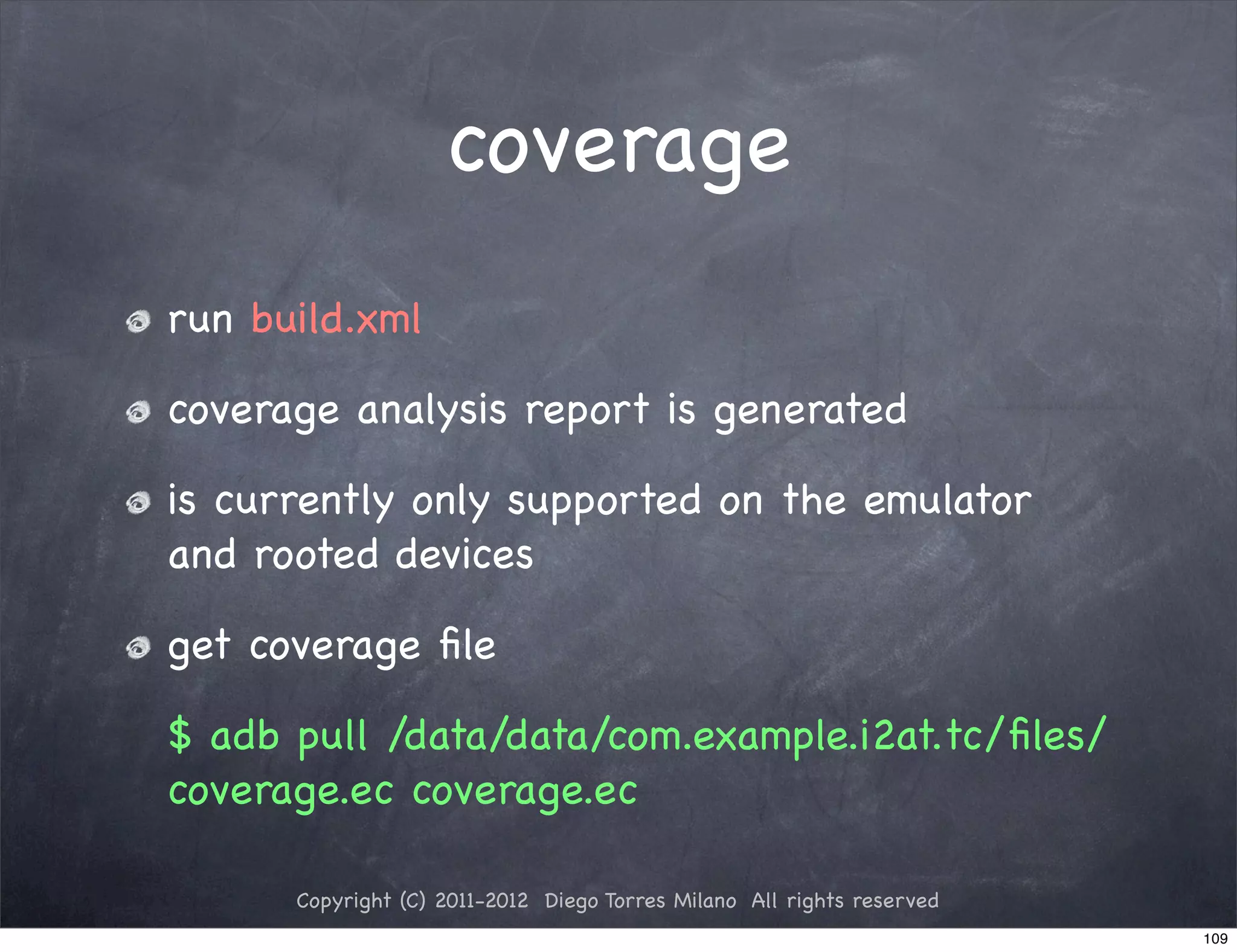coverage
run build.xml

coverage analysis report is generated

is currently only supported on the emulator
and rooted devices

get coverage ﬁle

$ adb pull /data/data/com.example.i2at.tc/ﬁles/
coverage.ec coverage.ec

      Copyright (C) 2011-2012 Diego Torres Milano All rights reserved
                                                                        109
 