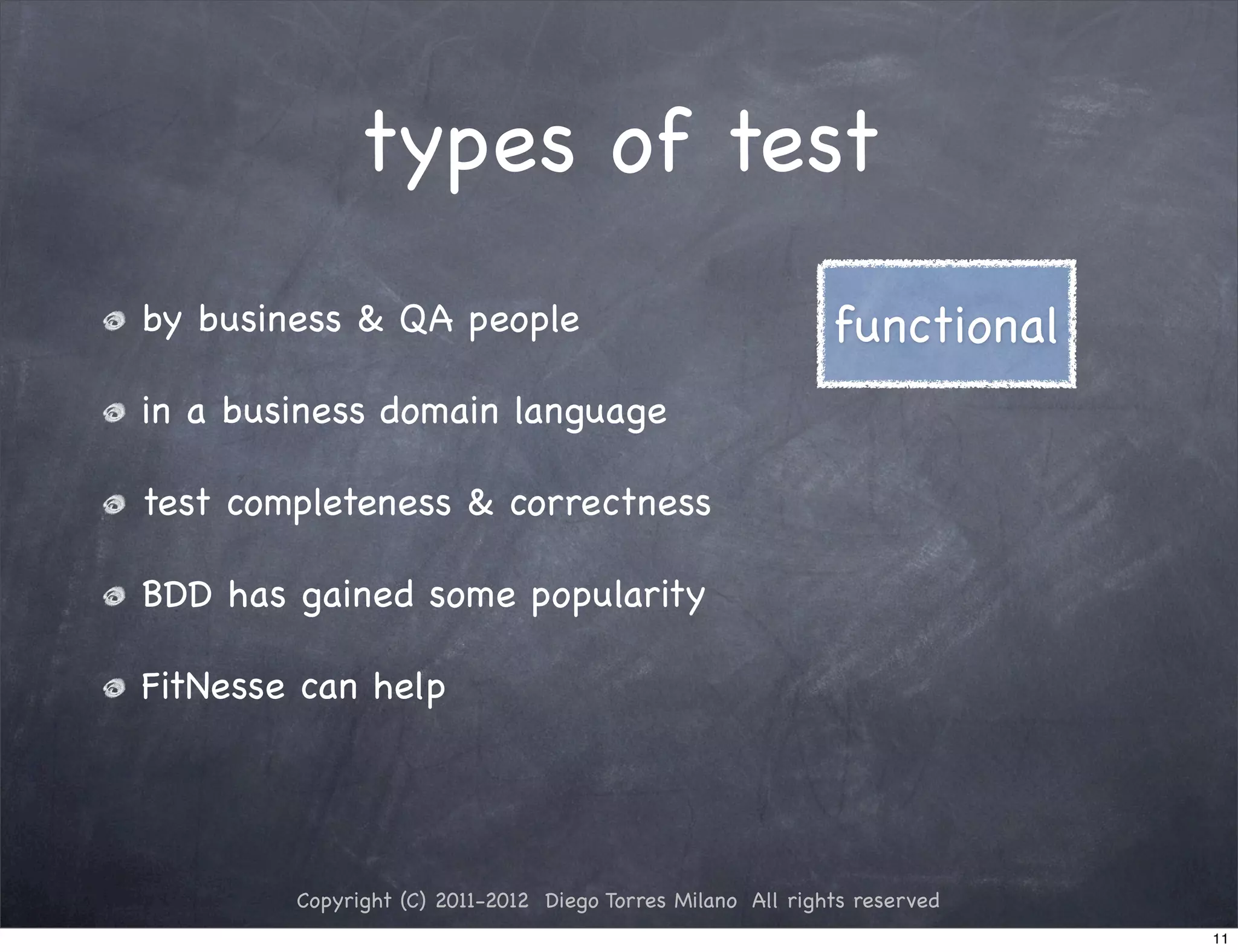 types of test
by business & QA people                                     functional
in a business domain language

test completeness & correctness

BDD has gained some popularity

FitNesse can help




        Copyright (C) 2011-2012 Diego Torres Milano All rights reserved
                                                                          11
 