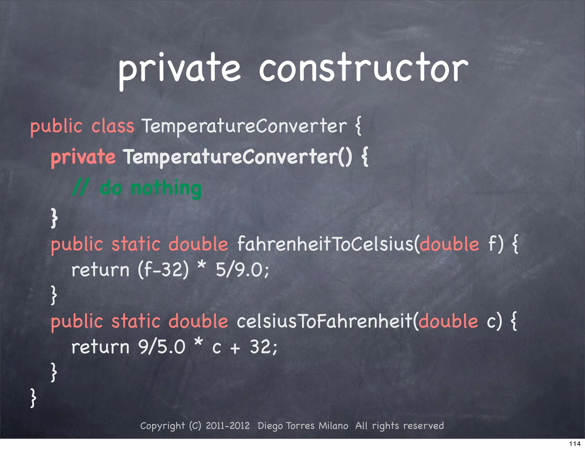 private constructor
public class TemperatureConverter {
! private TemperatureConverter() {
! ! / do nothing
      /
! }
! public static double fahrenheitToCelsius(double f) {
! ! return (f-32) * 5/9.0;
! }
! public static double celsiusToFahrenheit(double c) {
! ! return 9/5.0 * c + 32;
! }
}
            Copyright (C) 2011-2012 Diego Torres Milano All rights reserved
                                                                              114
 