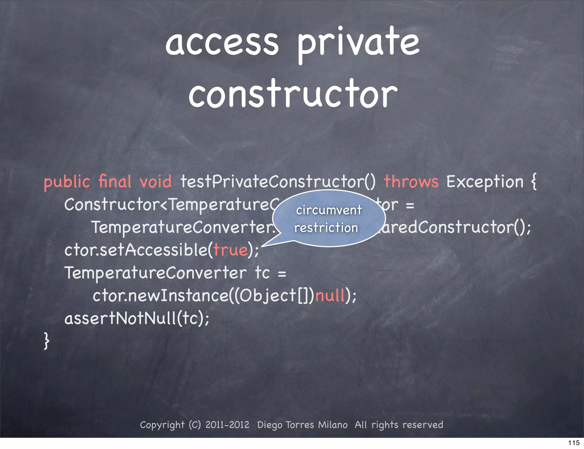 access private
                constructor
public ﬁnal void testPrivateConstructor() throws Exception {
! Constructor<TemperatureConverter> ctor =
                               circumvent
      TemperatureConverter.class.getDeclaredConstructor();
                               restriction
! ctor.setAccessible(true);
! TemperatureConverter tc =
      ctor.newInstance((Object[])null);
! assertNotNull(tc);
}



           Copyright (C) 2011-2012 Diego Torres Milano All rights reserved
                                                                             115
 