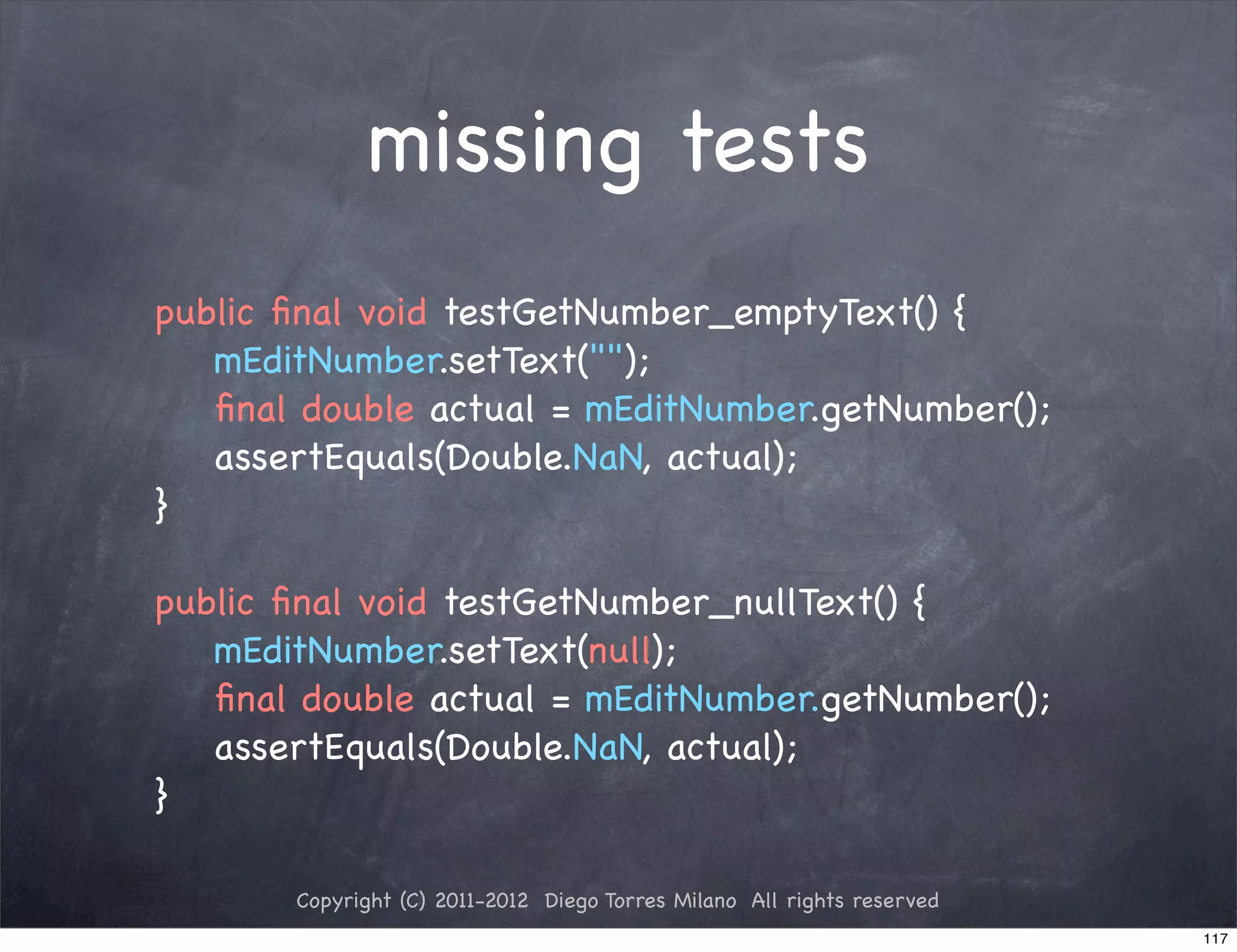 missing tests
public ﬁnal void testGetNumber_emptyText() {
   mEditNumber.setText("");
   ﬁnal double actual = mEditNumber.getNumber();
   assertEquals(Double.NaN, actual);
}

public ﬁnal void testGetNumber_nullText() {
   mEditNumber.setText(null);
   ﬁnal double actual = mEditNumber.getNumber();
   assertEquals(Double.NaN, actual);
}

       Copyright (C) 2011-2012 Diego Torres Milano All rights reserved
                                                                         117
 
