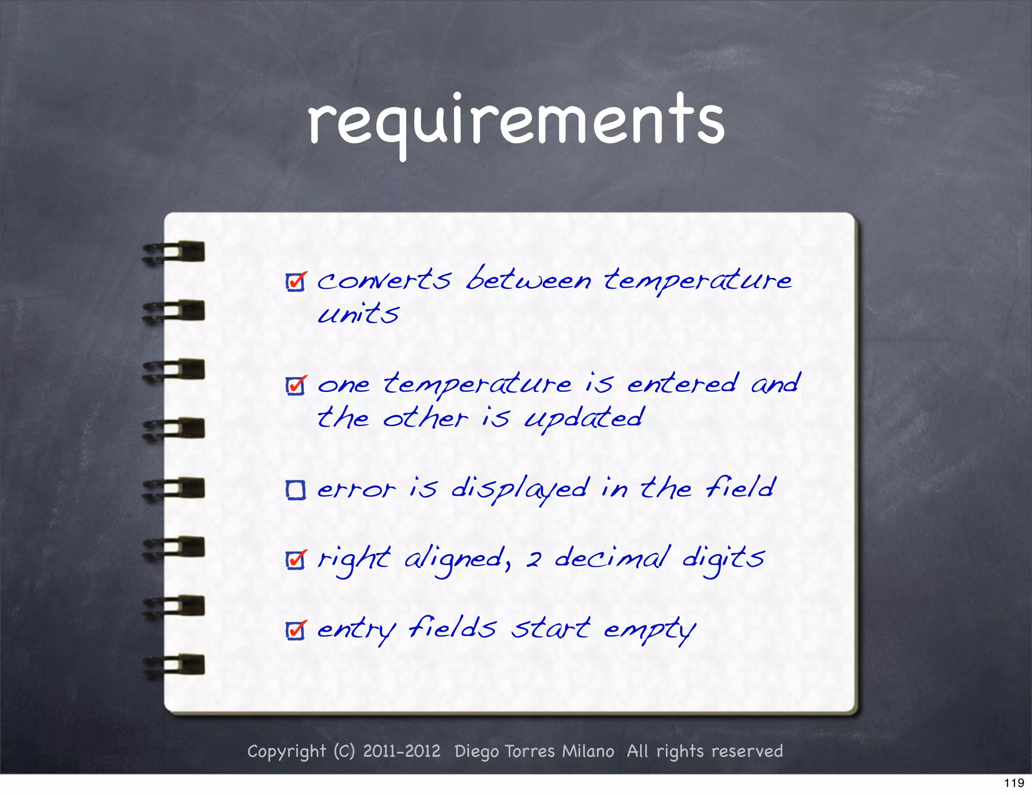 requirements

        converts between temperature
        units

        one temperature is entered and
        the other is updated

        error is displayed in the field

        right aligned, 2 decimal digits

        entry fields start empty


Copyright (C) 2011-2012 Diego Torres Milano All rights reserved
                                                                  119
 