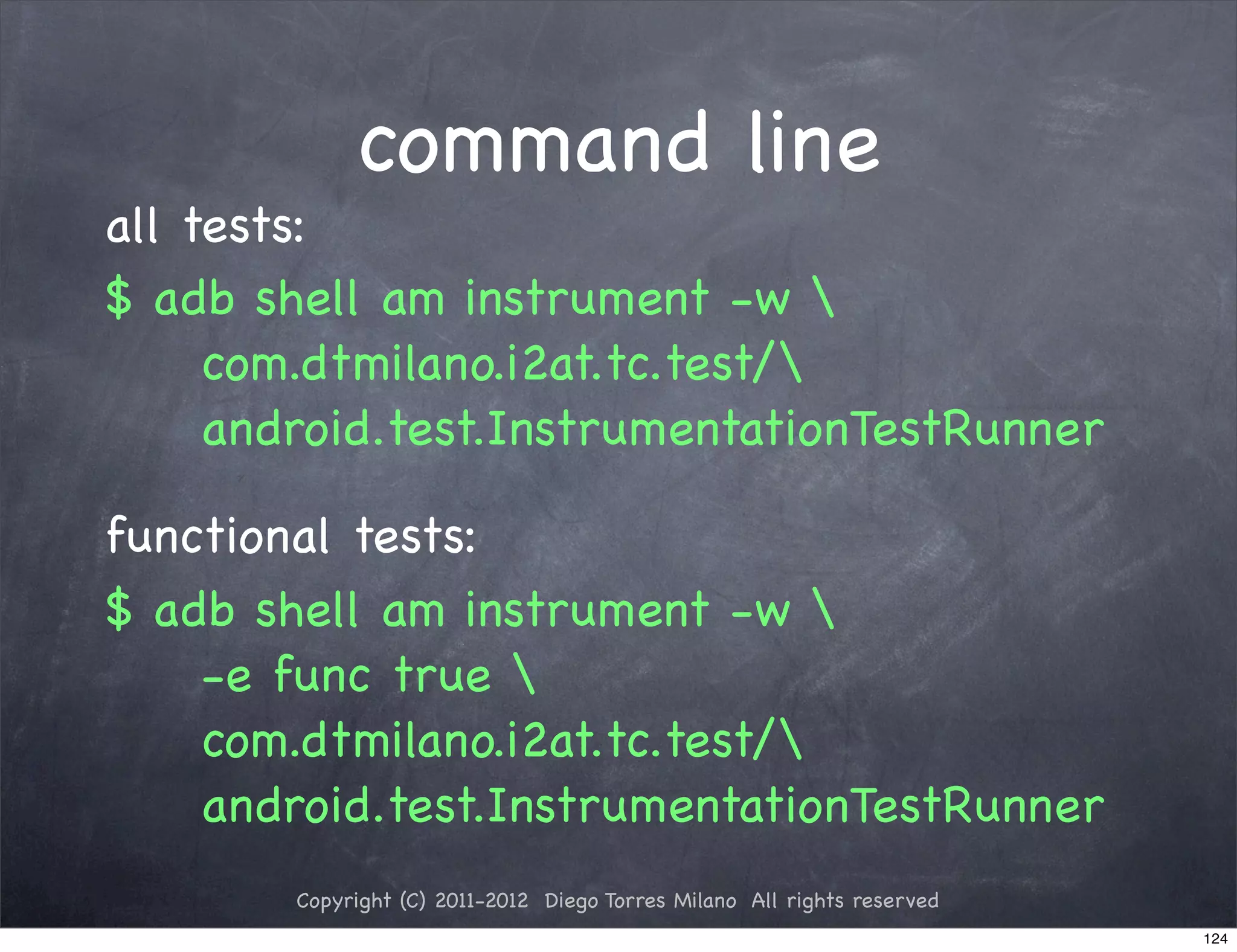 command line
all tests:
$ adb shell am instrument -w 
     com.dtmilano.i2at.tc.test/
     android.test.InstrumentationTestRunner

functional tests:
$ adb shell am instrument -w 
    -e func true 
    com.dtmilano.i2at.tc.test/
    android.test.InstrumentationTestRunner
        Copyright (C) 2011-2012 Diego Torres Milano All rights reserved
                                                                          124
 