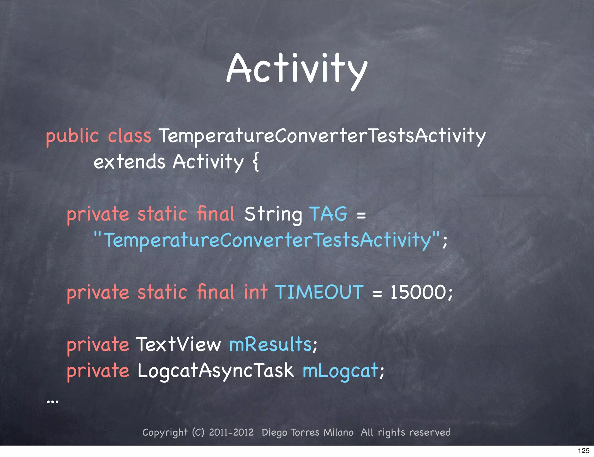 Activity
public class TemperatureConverterTestsActivity
     extends Activity {

! private static ﬁnal String TAG =
     "TemperatureConverterTestsActivity";

! private static ﬁnal int TIMEOUT = 15000;
!
! private TextView mResults;
! private LogcatAsyncTask mLogcat;
...
          Copyright (C) 2011-2012 Diego Torres Milano All rights reserved
                                                                            125
 