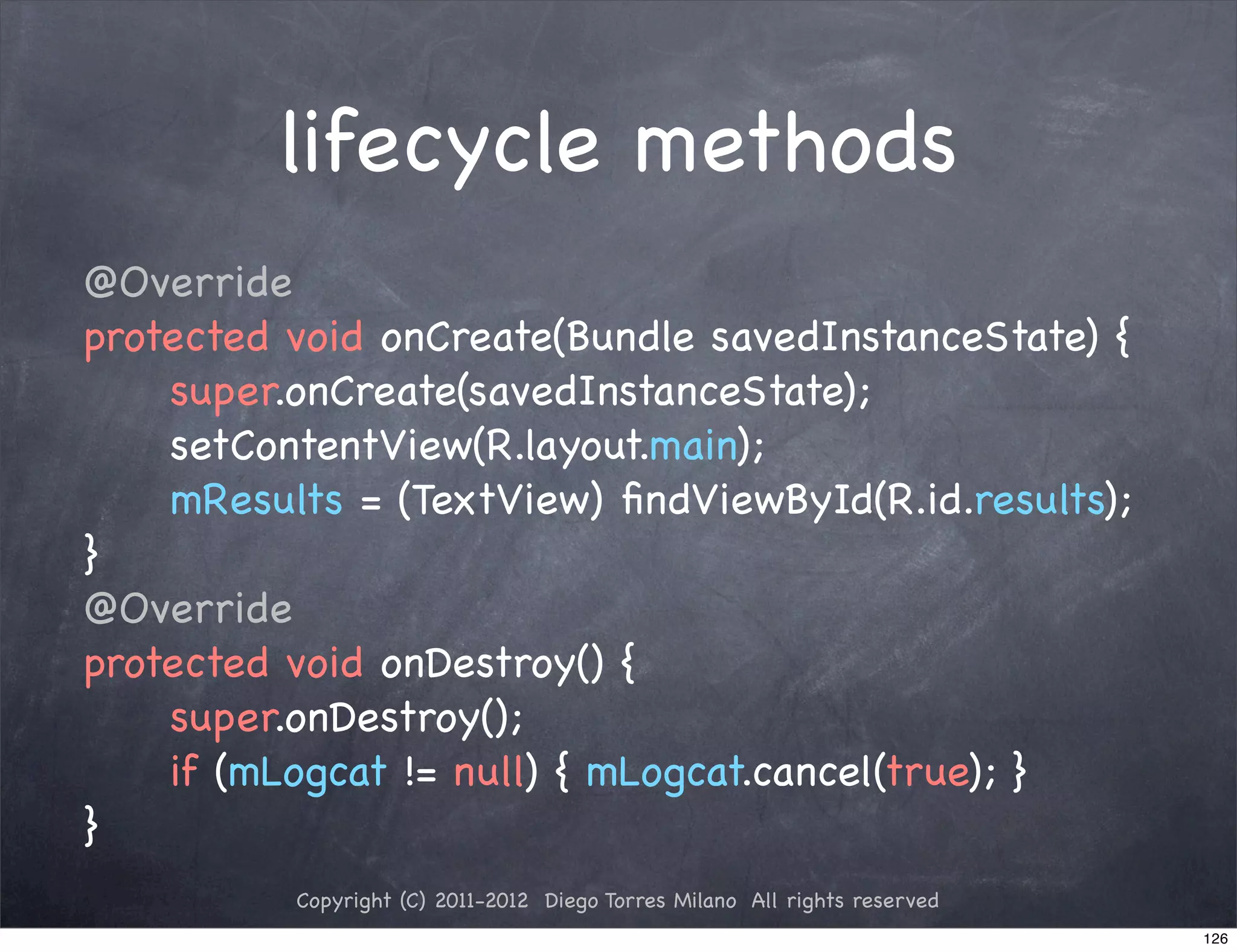 lifecycle methods
@Override
protected void onCreate(Bundle savedInstanceState) {
! ! super.onCreate(savedInstanceState);
! ! setContentView(R.layout.main);
! ! mResults = (TextView) ﬁndViewById(R.id.results);
}
@Override
protected void onDestroy() {
! ! super.onDestroy();
! ! if (mLogcat != null) { mLogcat.cancel(true); }
}
          Copyright (C) 2011-2012 Diego Torres Milano All rights reserved
                                                                            126
 