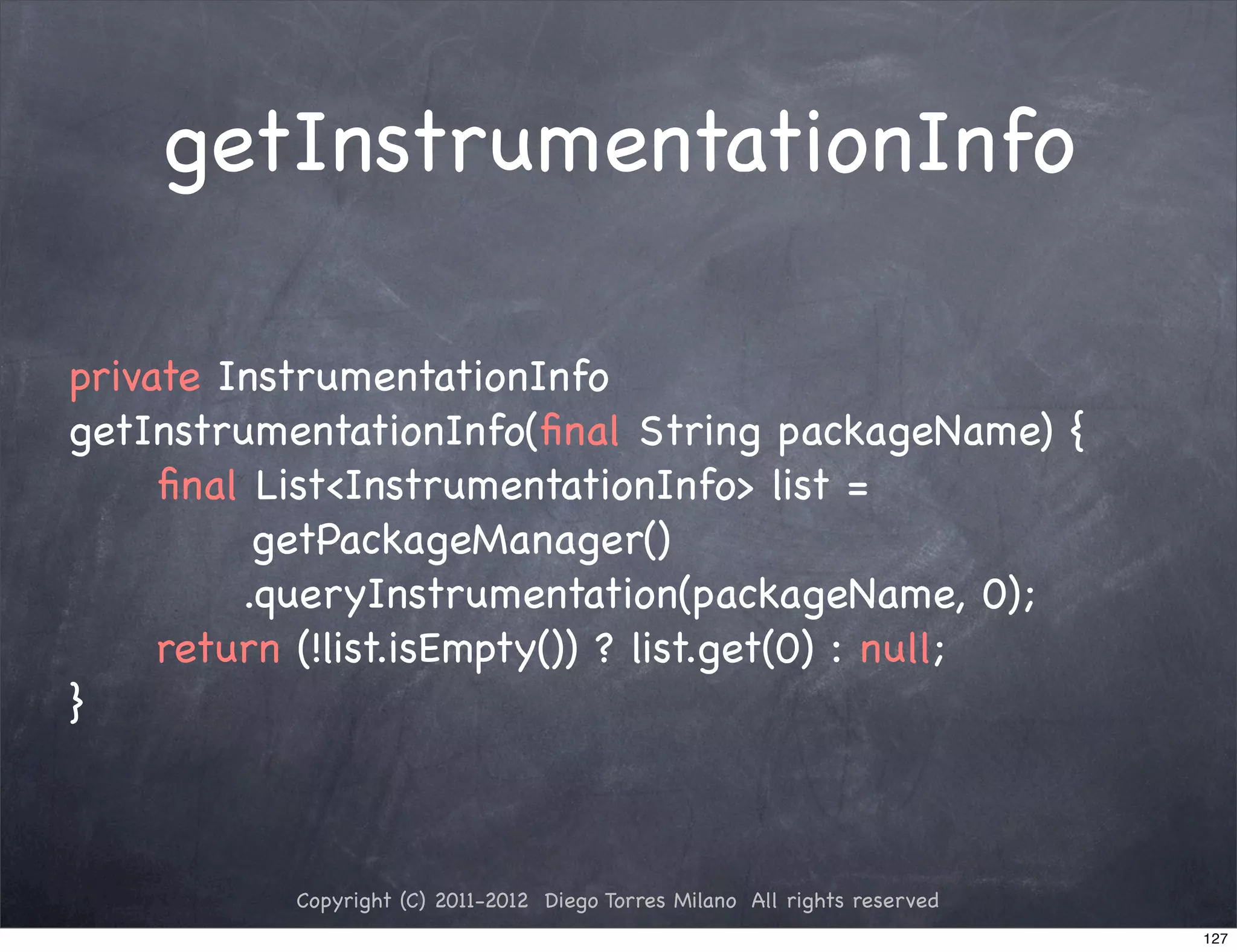 getInstrumentationInfo

private InstrumentationInfo
getInstrumentationInfo(ﬁnal String packageName) {
! ! ﬁnal List<InstrumentationInfo> list =
          getPackageManager()
! ! ! ! .queryInstrumentation(packageName, 0);
! ! return (!list.isEmpty()) ? list.get(0) : null;
}



           Copyright (C) 2011-2012 Diego Torres Milano All rights reserved
                                                                             127
 