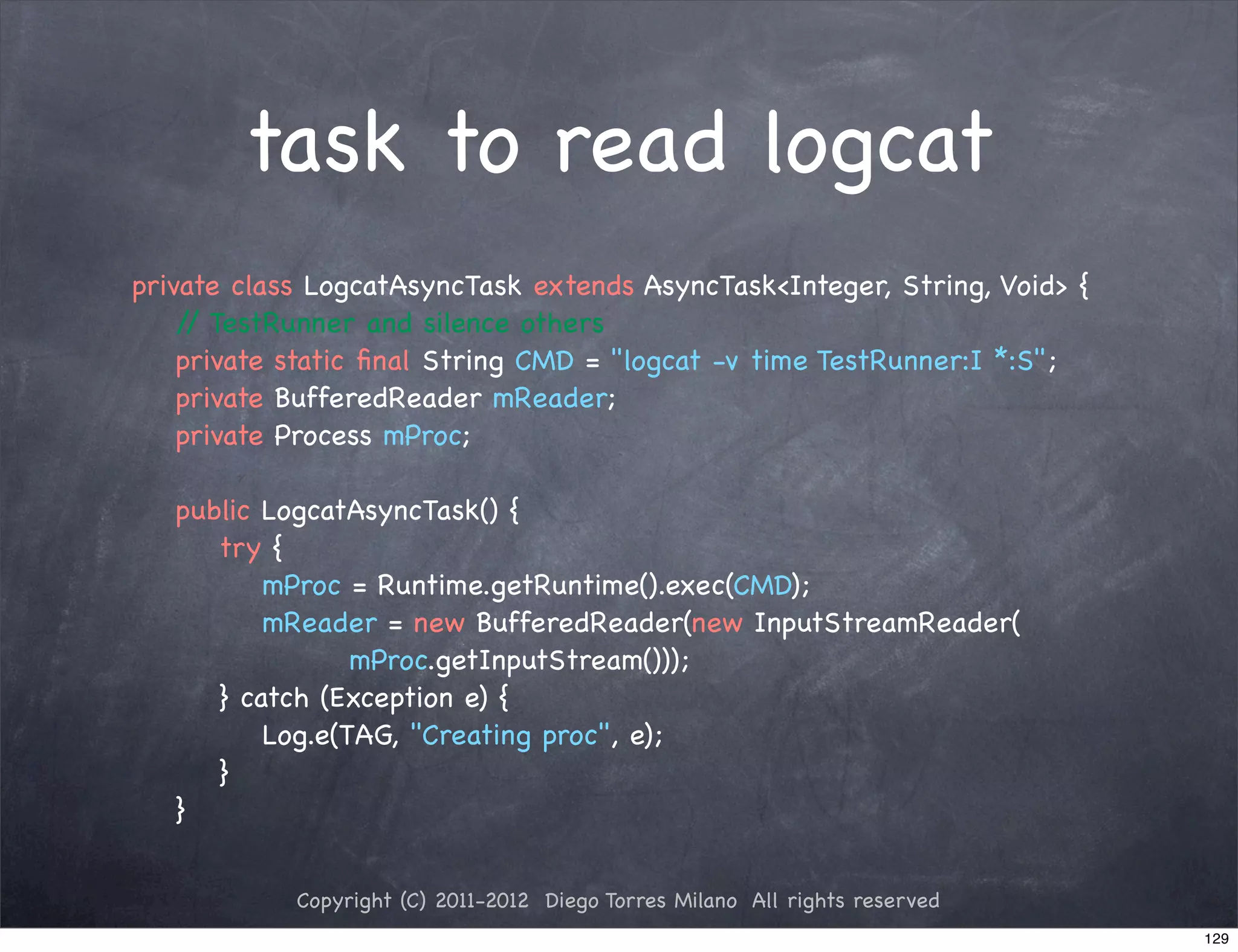 task to read logcat
private class LogcatAsyncTask extends AsyncTask<Integer, String, Void> {
! / TestRunner and silence others
    /
! private static ﬁnal String CMD = "logcat -v time TestRunner:I *:S";
! private BufferedReader mReader;
! private Process mProc;

!   public LogcatAsyncTask() {
!   ! try {
!   ! ! mProc = Runtime.getRuntime().exec(CMD);
!   ! ! mReader = new BufferedReader(new InputStreamReader(
!   ! ! ! ! mProc.getInputStream()));
!   ! } catch (Exception e) {
!   ! ! Log.e(TAG, "Creating proc", e);
!   ! }
!   }


            Copyright (C) 2011-2012 Diego Torres Milano All rights reserved
                                                                              129
 