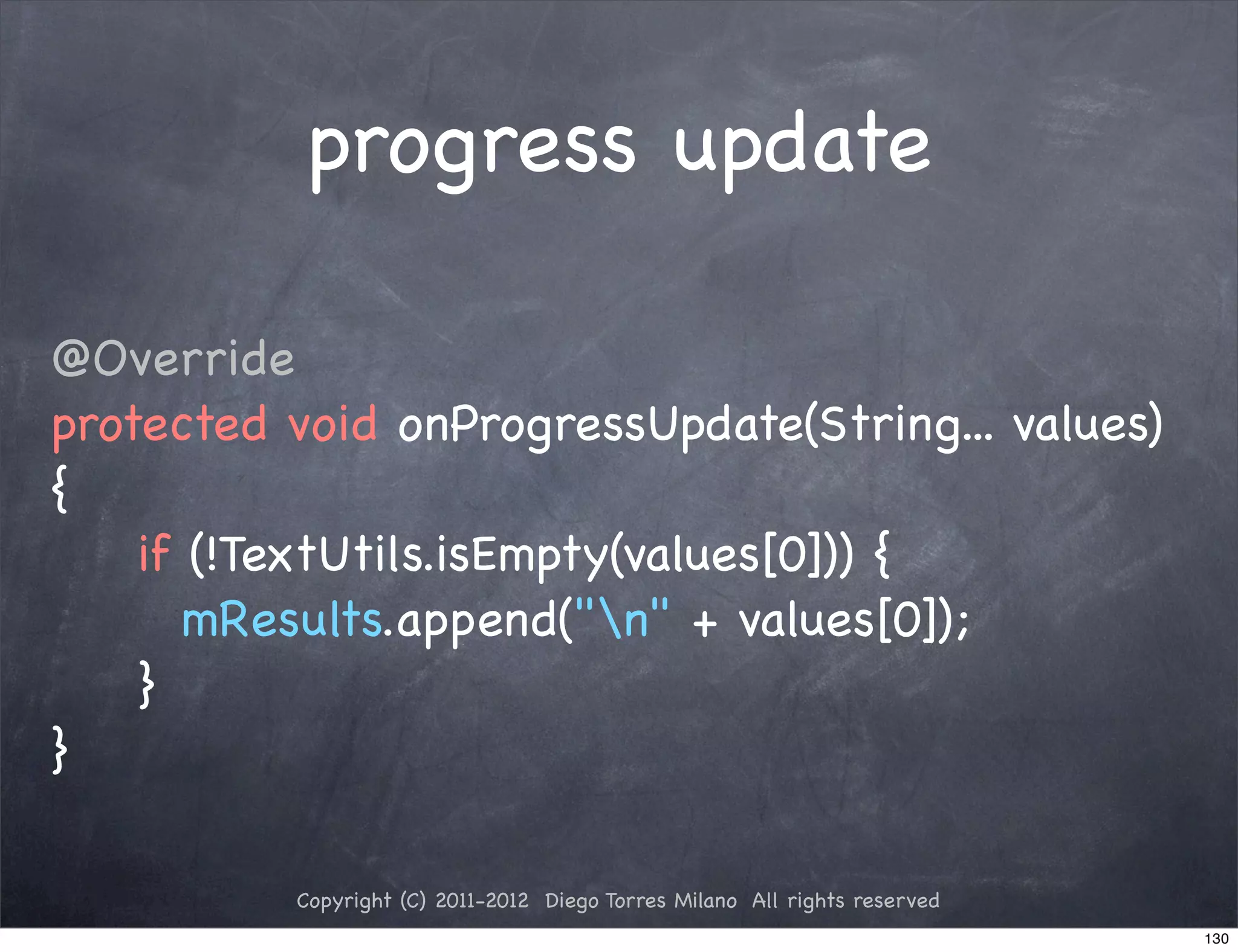 progress update

@Override
protected void onProgressUpdate(String... values)
{
! ! if (!TextUtils.isEmpty(values[0])) {
! ! ! mResults.append("n" + values[0]);
! ! }
}

          Copyright (C) 2011-2012 Diego Torres Milano All rights reserved
                                                                            130
 
