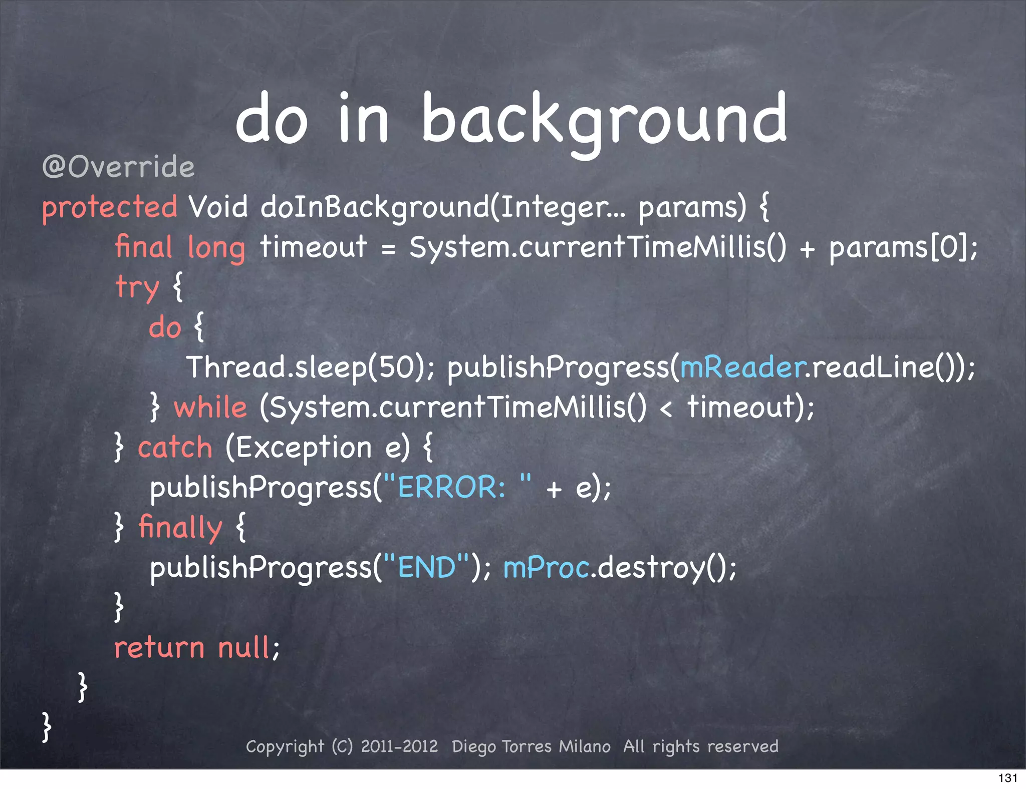 @Override
                do in background
protected Void doInBackground(Integer... params) {
! ! ﬁnal long timeout = System.currentTimeMillis() + params[0];
! ! try {
! ! ! do {
! ! ! ! Thread.sleep(50); publishProgress(mReader.readLine());
! ! ! } while (System.currentTimeMillis() < timeout);
! ! } catch (Exception e) {
! ! ! publishProgress("ERROR: " + e);
! ! } ﬁnally {
! ! ! publishProgress("END"); mProc.destroy();
! ! }
! ! return null;
! }
}             Copyright (C) 2011-2012 Diego Torres Milano All rights reserved
                                                                                131
 