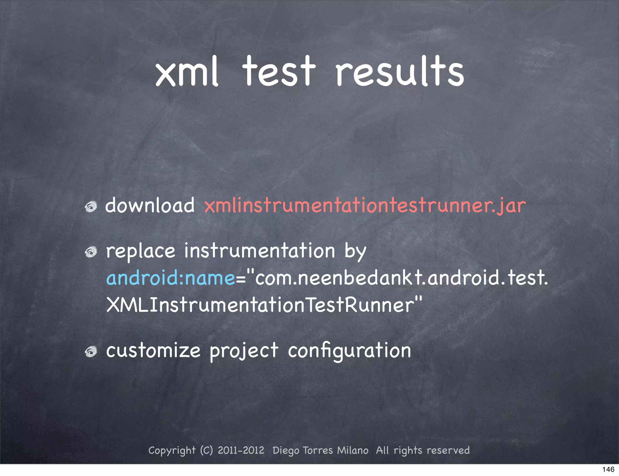 xml test results

download xmlinstrumentationtestrunner.jar

replace instrumentation by
android:name="com.neenbedankt.android.test.
XMLInstrumentationTestRunner"

customize project conﬁguration



    Copyright (C) 2011-2012 Diego Torres Milano All rights reserved
                                                                      146
 