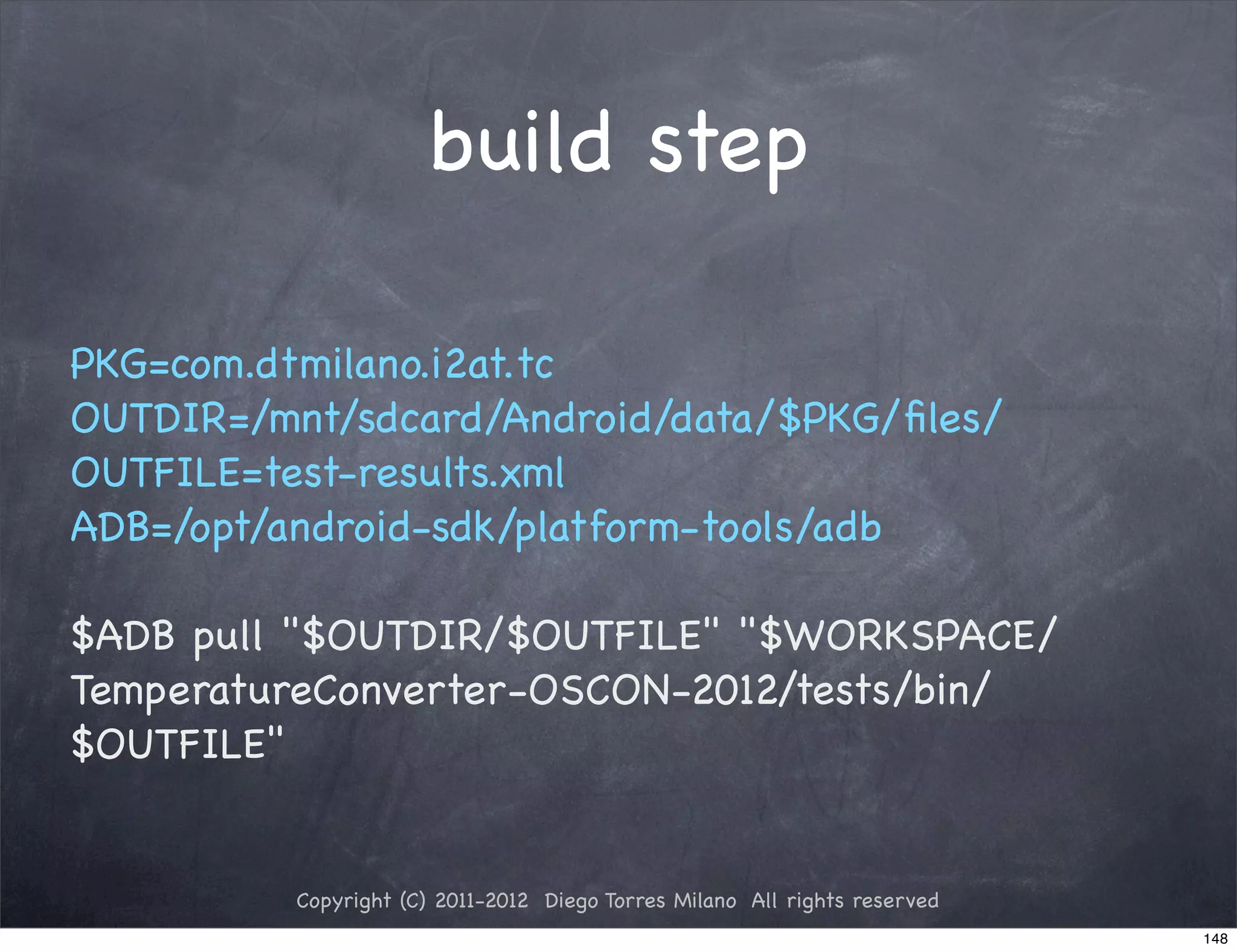 build step

PKG=com.dtmilano.i2at.tc
OUTDIR=/mnt/sdcard/Android/data/$PKG/ﬁles/
OUTFILE=test-results.xml
ADB=/opt/android-sdk/platform-tools/adb

$ADB pull "$OUTDIR/$OUTFILE" "$WORKSPACE/
TemperatureConverter-OSCON-2012/tests/bin/
$OUTFILE"


          Copyright (C) 2011-2012 Diego Torres Milano All rights reserved
                                                                            148
 