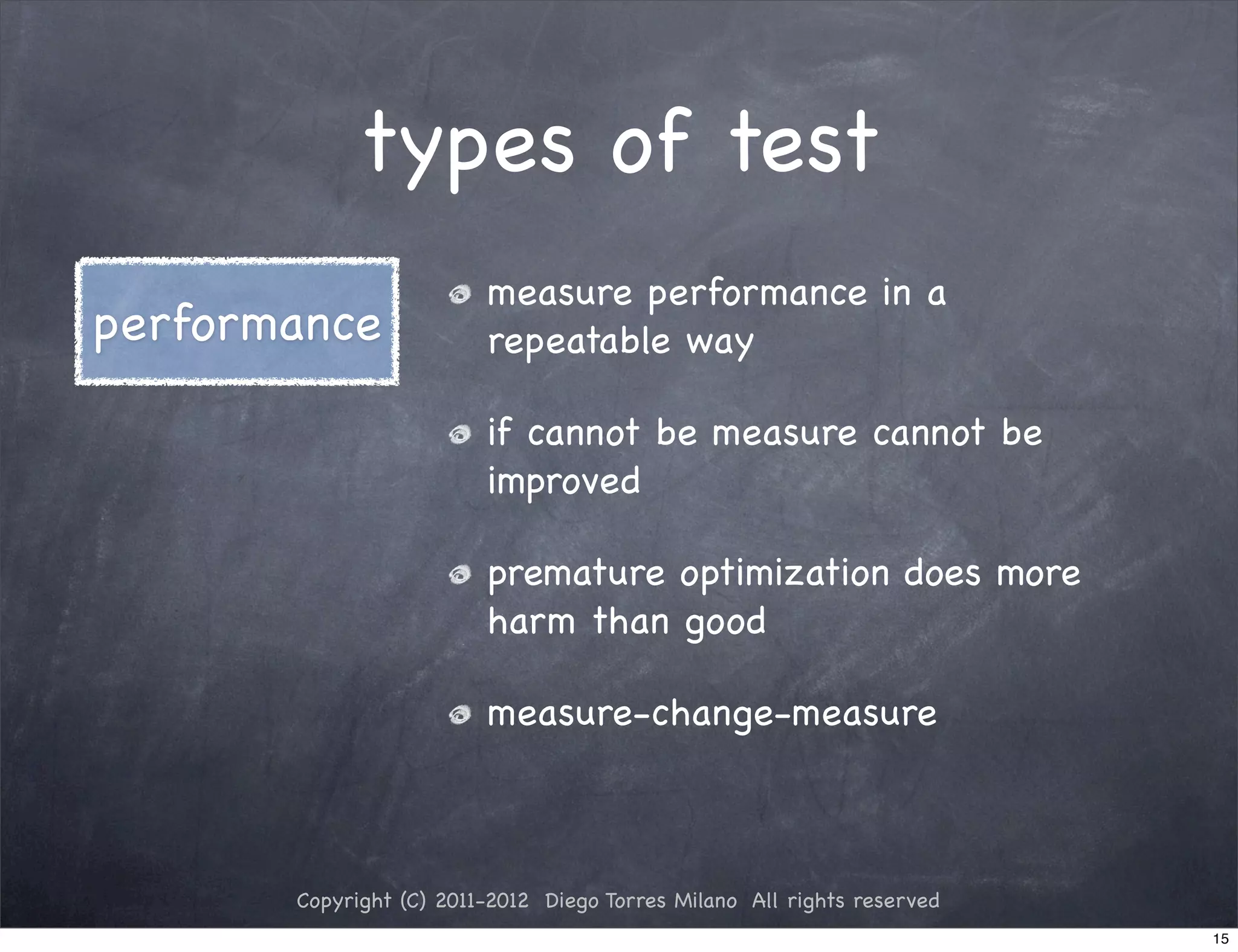 types of test
                         measure performance in a
performance              repeatable way

                         if cannot be measure cannot be
                         improved

                         premature optimization does more
                         harm than good

                         measure-change-measure



       Copyright (C) 2011-2012 Diego Torres Milano All rights reserved
                                                                         15
 