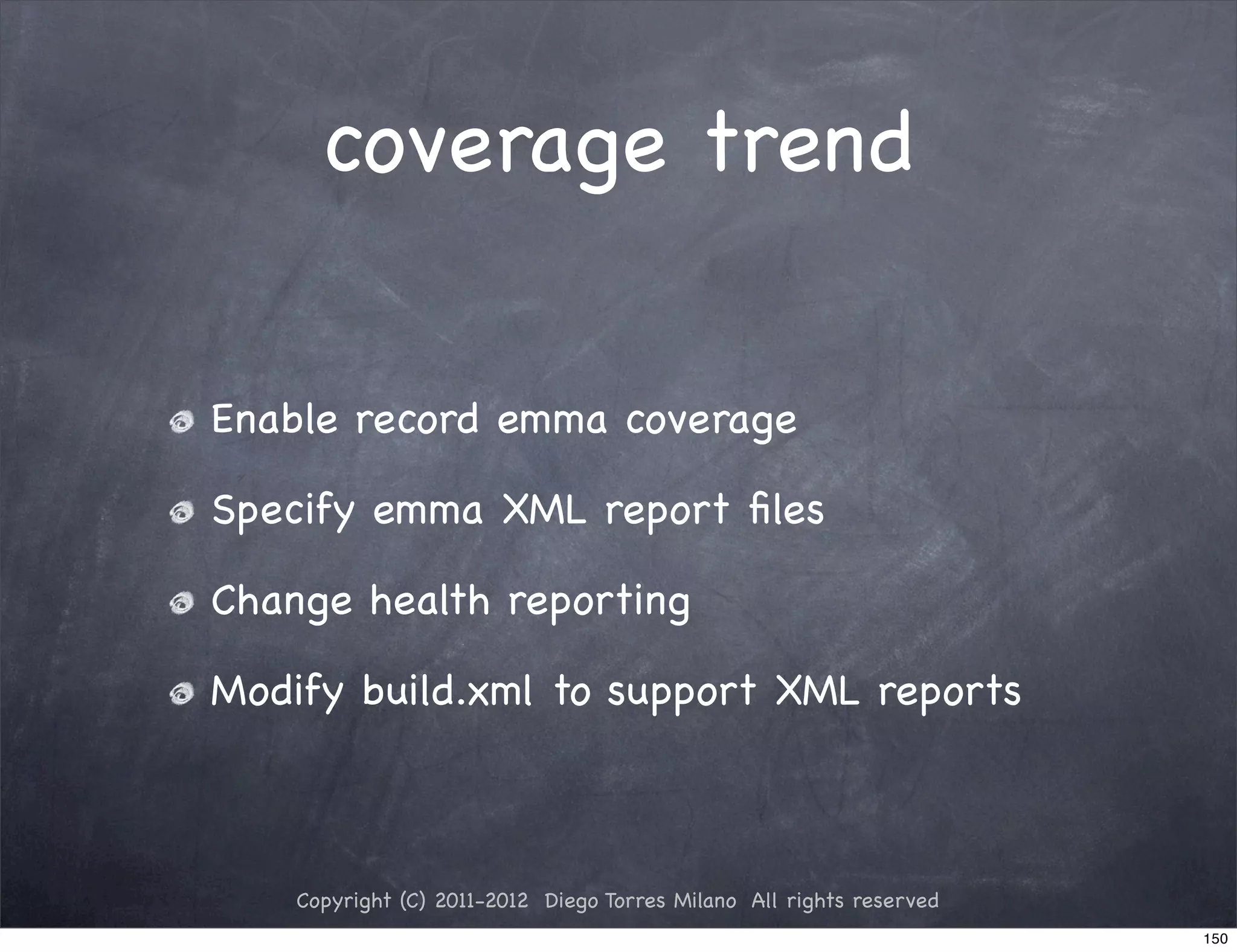 coverage trend


Enable record emma coverage

Specify emma XML report ﬁles

Change health reporting

Modify build.xml to support XML reports



    Copyright (C) 2011-2012 Diego Torres Milano All rights reserved
                                                                      150
 