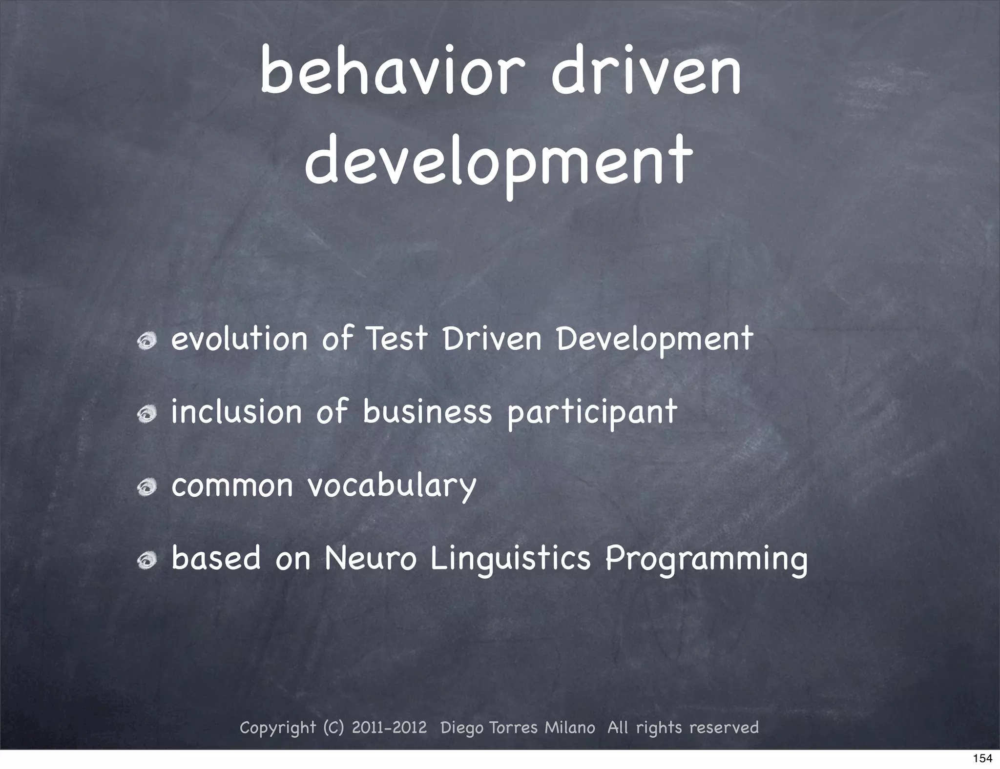 behavior driven
       development

evolution of Test Driven Development

inclusion of business participant

common vocabulary

based on Neuro Linguistics Programming



    Copyright (C) 2011-2012 Diego Torres Milano All rights reserved
                                                                      154
 