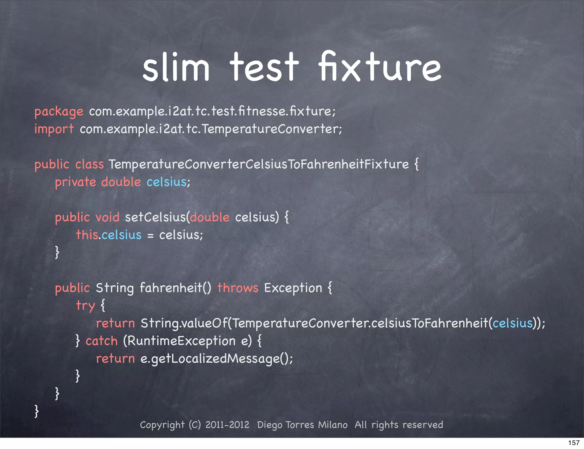 slim test ﬁxture
package com.example.i2at.tc.test.ﬁtnesse.ﬁxture;
import com.example.i2at.tc.TemperatureConverter;

public class TemperatureConverterCelsiusToFahrenheitFixture {
! private double celsius;

!   public void setCelsius(double celsius) {
!   ! this.celsius = celsius;
!   }

!   public String fahrenheit() throws Exception {
!   ! try {
!   ! ! return String.valueOf(TemperatureConverter.celsiusToFahrenheit(celsius));
!   ! } catch (RuntimeException e) {
!   ! ! return e.getLocalizedMessage();
!   ! }
!   }
}
                  Copyright (C) 2011-2012 Diego Torres Milano All rights reserved
                                                                                    157
 