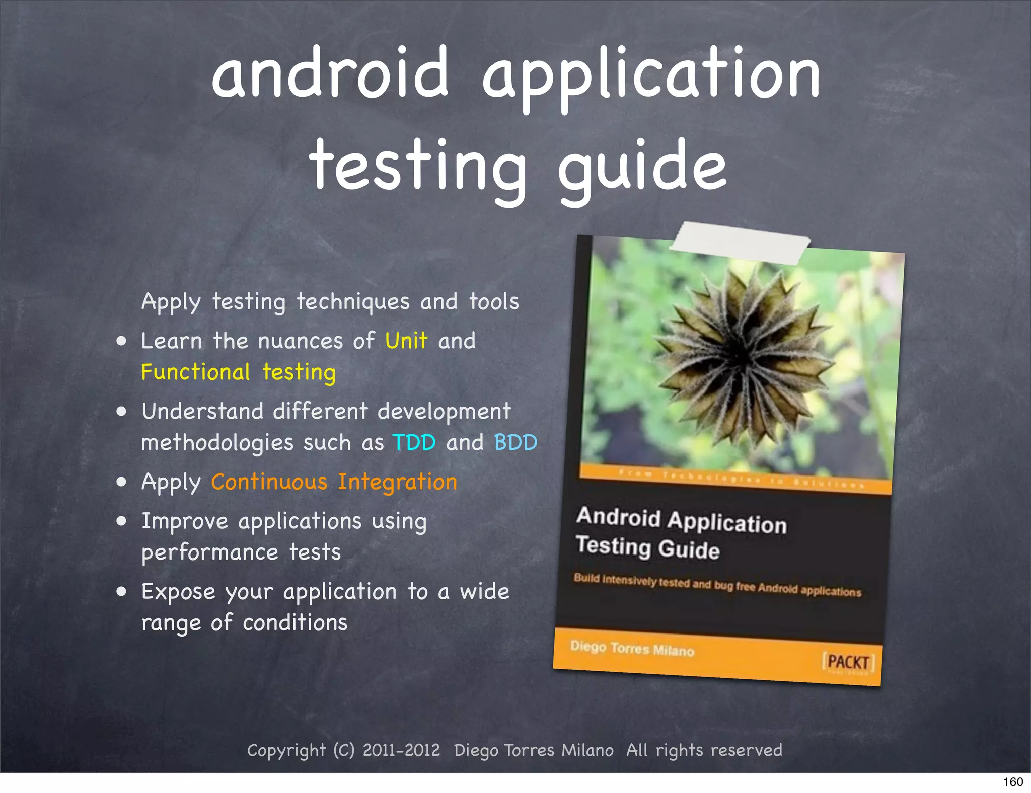 android application
          testing guide
  Apply testing techniques and tools
• Learn the nuances of Unit and
  Functional testing
• Understand different development
  methodologies such as TDD and BDD
• Apply Continuous Integration
• Improve applications using
  performance tests
• Expose your application to a wide
  range of conditions




           Copyright (C) 2011-2012 Diego Torres Milano All rights reserved
                                                                             160
 