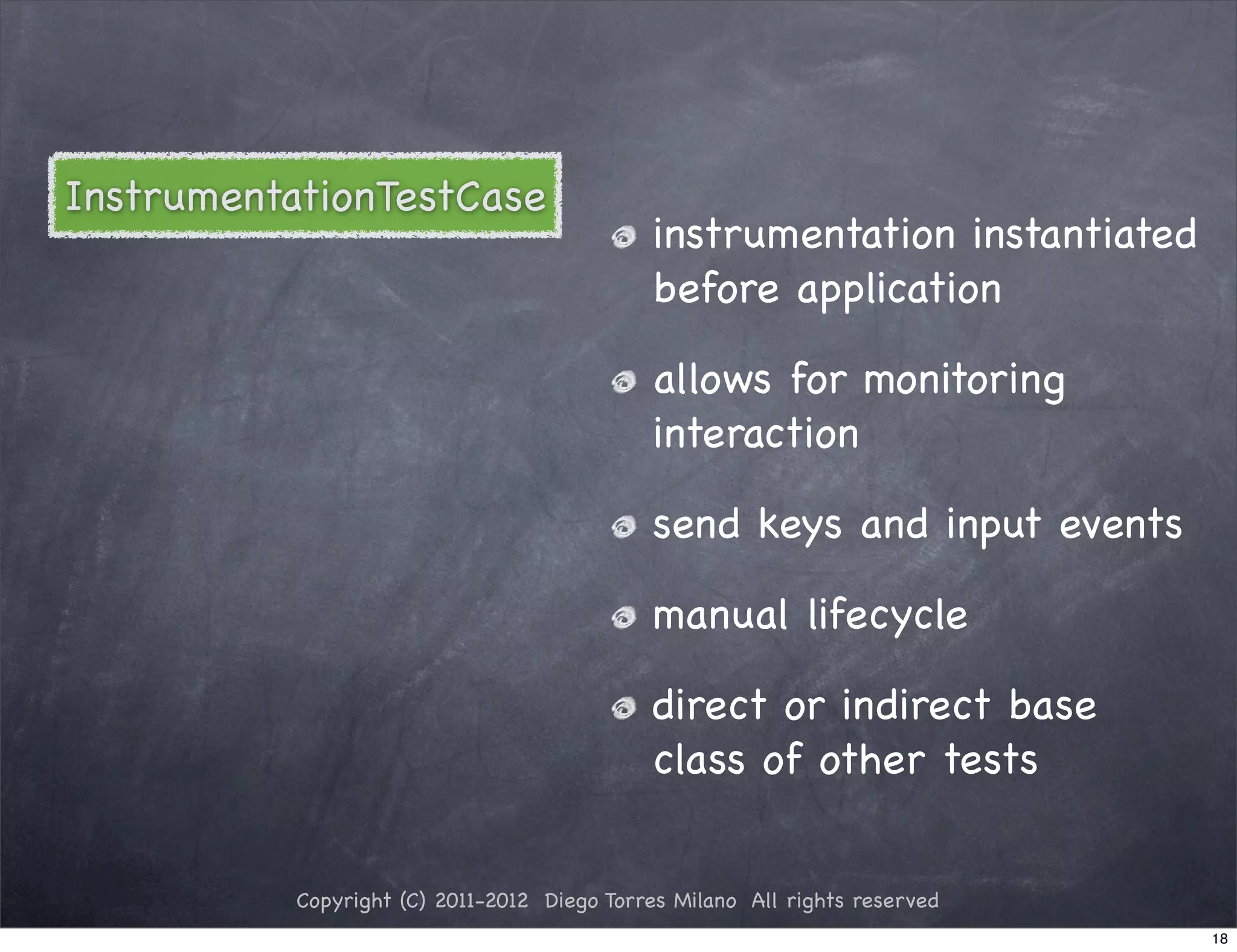 InstrumentationTestCase
                                             instrumentation instantiated
                                             before application

                                             allows for monitoring
                                             interaction

                                             send keys and input events

                                             manual lifecycle

                                             direct or indirect base
                                             class of other tests


           Copyright (C) 2011-2012 Diego Torres Milano All rights reserved
                                                                             18
 