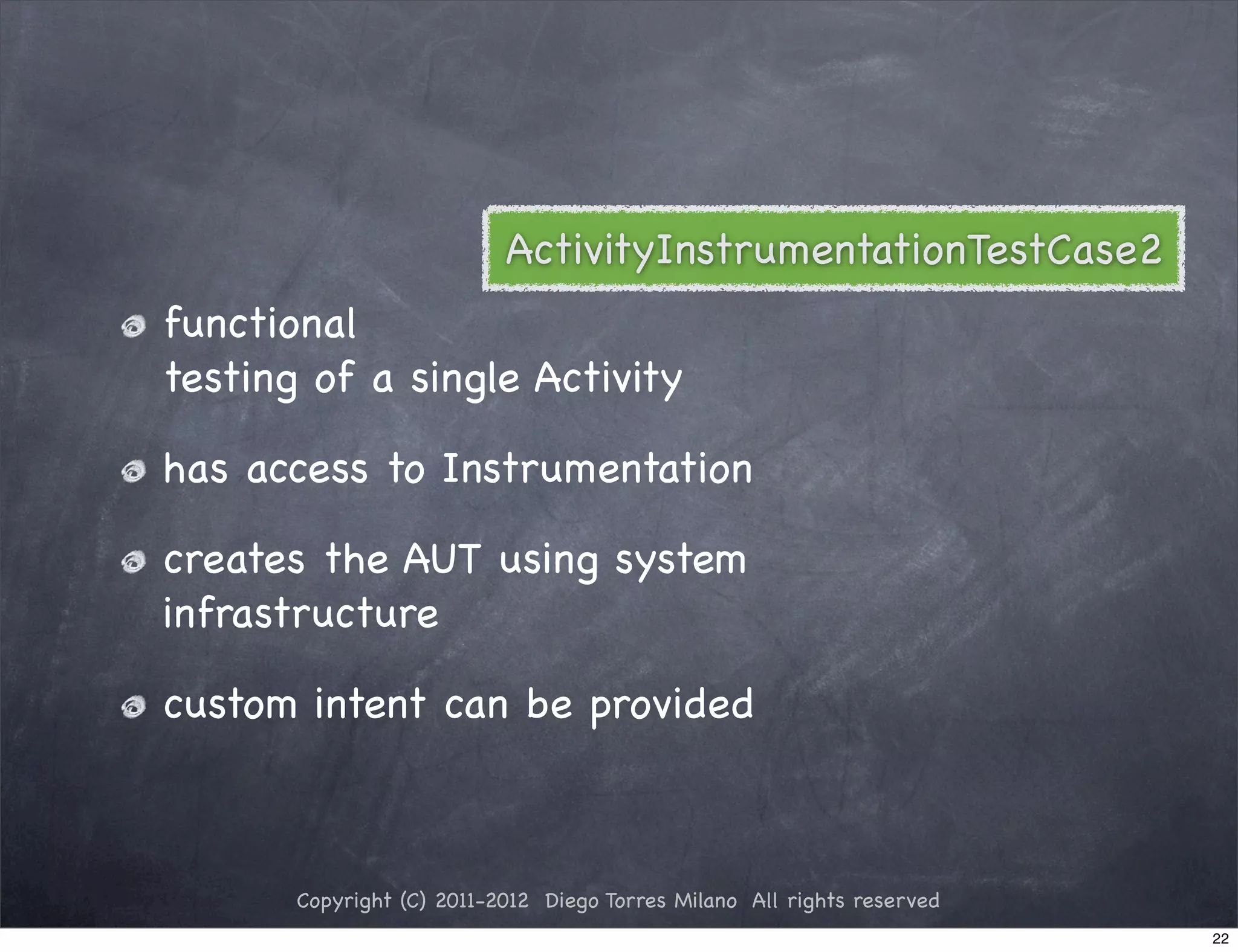 ActivityInstrumentationTestCase2
functional
testing of a single Activity

has access to Instrumentation

creates the AUT using system
infrastructure

custom intent can be provided



       Copyright (C) 2011-2012 Diego Torres Milano All rights reserved
                                                                         22
 