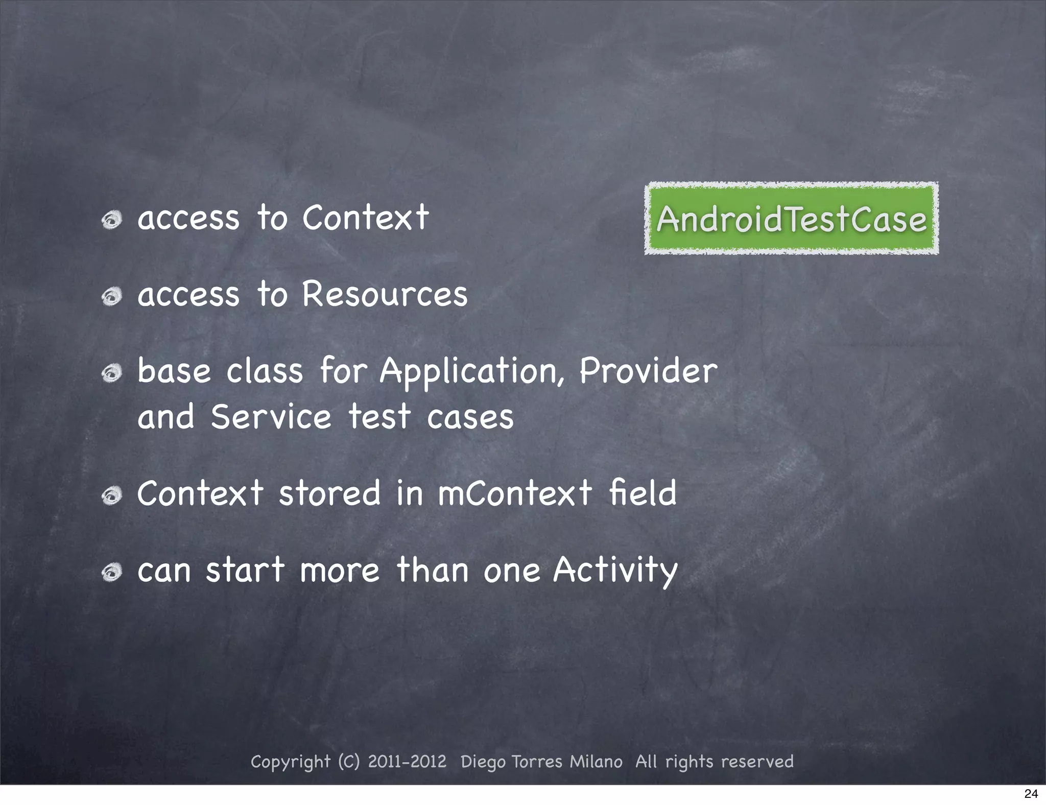 access to Context                                    AndroidTestCase

access to Resources

base class for Application, Provider
and Service test cases

Context stored in mContext ﬁeld

can start more than one Activity




       Copyright (C) 2011-2012 Diego Torres Milano All rights reserved
                                                                         24
 