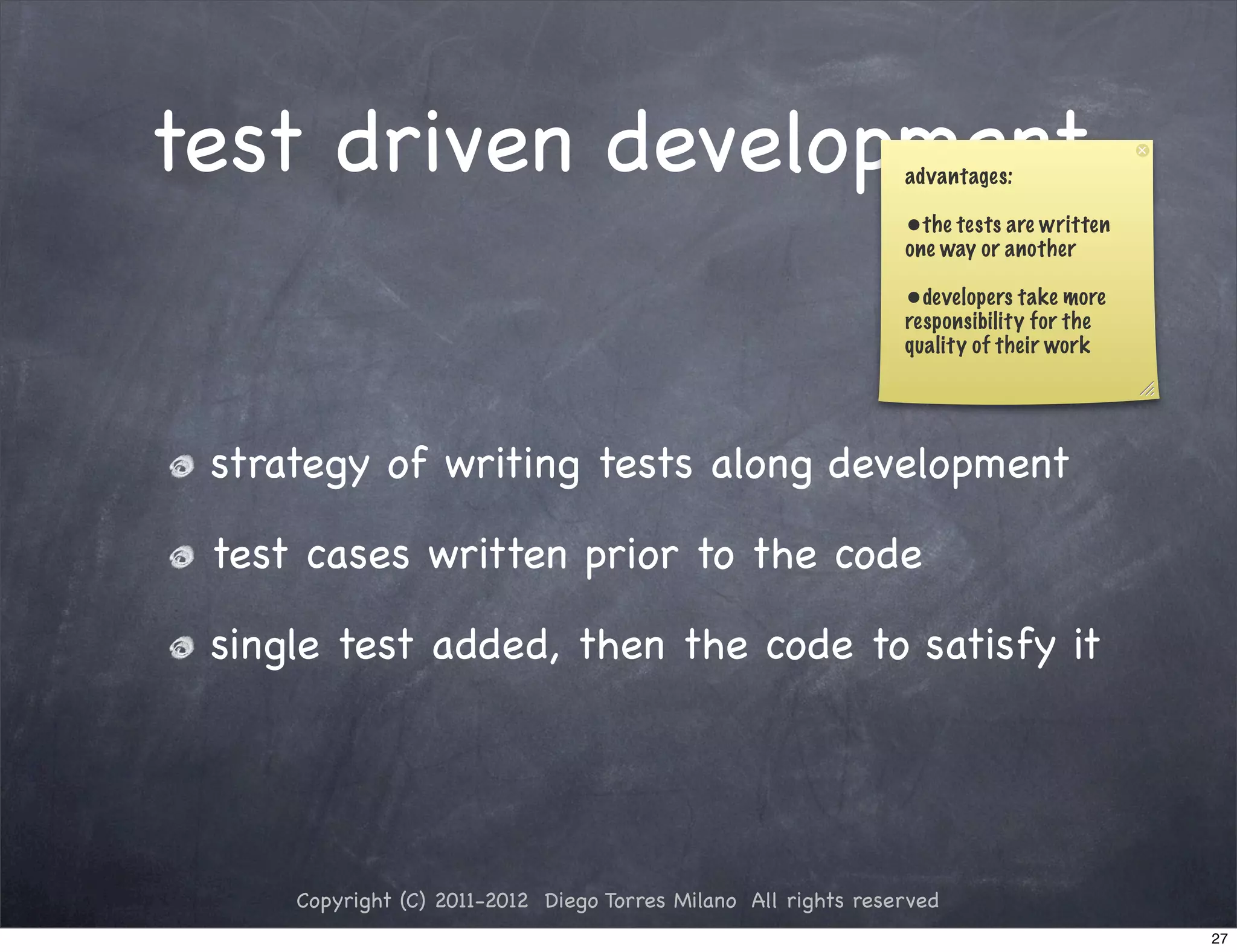 test driven development                                         advantages:

                                                                •the tests are written
                                                                one way or another

                                                                •developers take more
                                                                responsibility for the
                                                                quality of their work




 strategy of writing tests along development

 test cases written prior to the code

 single test added, then the code to satisfy it




     Copyright (C) 2011-2012 Diego Torres Milano All rights reserved
                                                                                         27
 