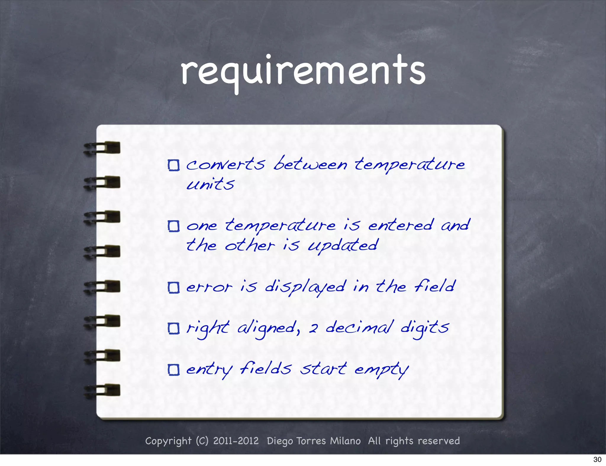 requirements

        converts between temperature
        units

        one temperature is entered and
        the other is updated

        error is displayed in the field

        right aligned, 2 decimal digits

        entry fields start empty


Copyright (C) 2011-2012 Diego Torres Milano All rights reserved
                                                                  30
 