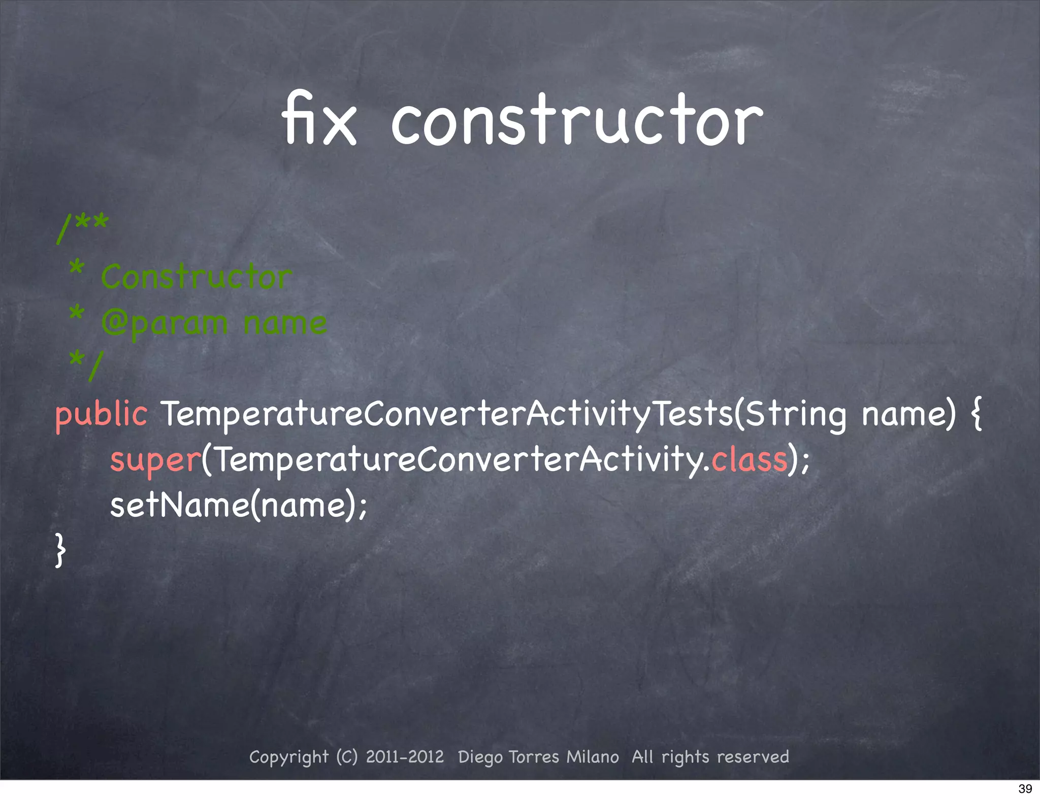 ﬁx constructor
/**
  * Constructor
  * @param name
  */
public TemperatureConverterActivityTests(String name) {
     super(TemperatureConverterActivity.class);
     setName(name);
}




           Copyright (C) 2011-2012 Diego Torres Milano All rights reserved
                                                                             39
 