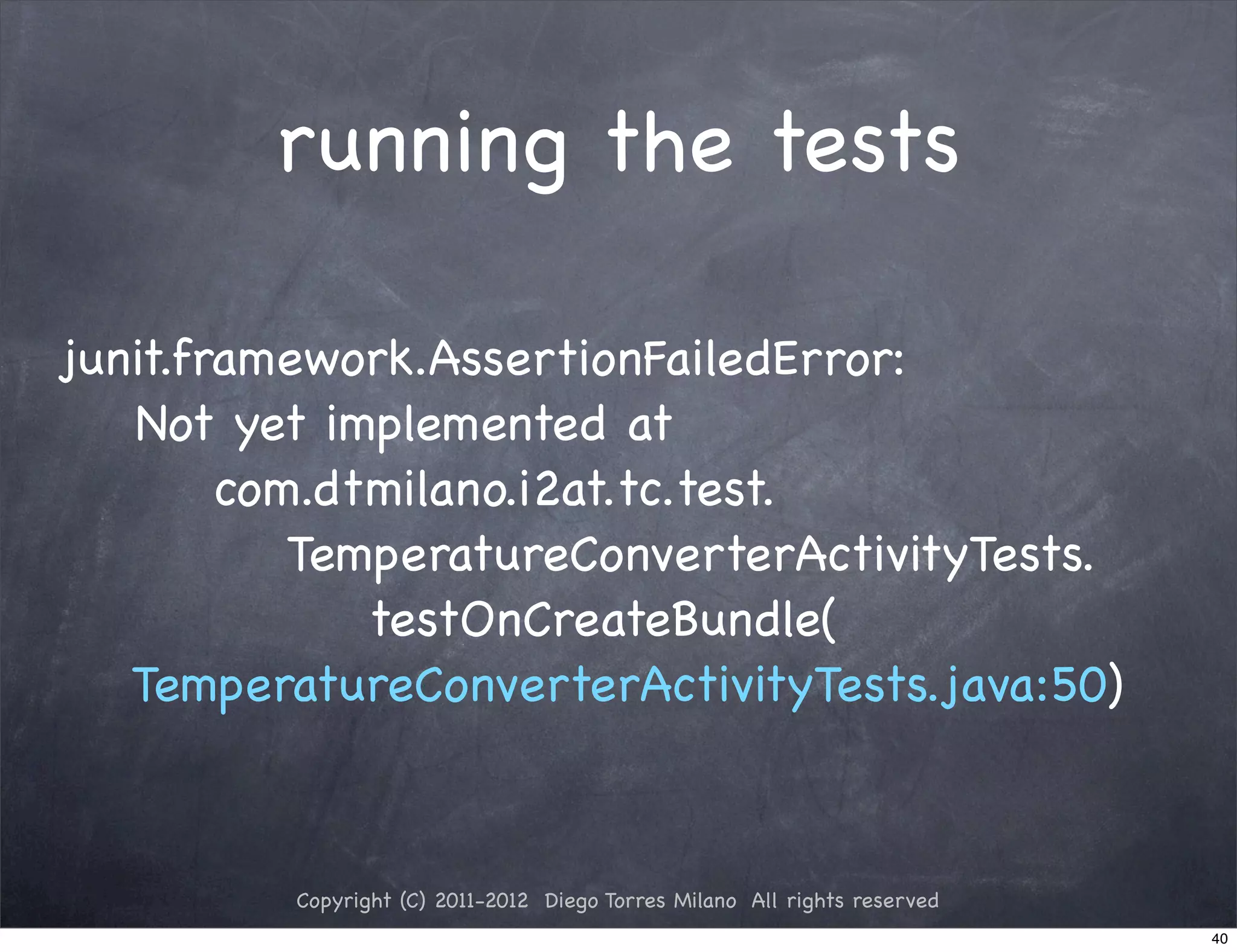 running the tests

junit.framework.AssertionFailedError:
   Not yet implemented at
        com.dtmilano.i2at.tc.test.
           TemperatureConverterActivityTests.
              testOnCreateBundle(
   TemperatureConverterActivityTests.java:50)



          Copyright (C) 2011-2012 Diego Torres Milano All rights reserved
                                                                            40
 